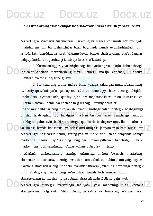 2.2 Firmalarning ishlab chiqarishda samaradorlikka erishish yondashuvlari.
Marketingda   strategiya   tushunchasi   marketing   va   biznes   ko lamida   o z   mohiyatiʻ ʻ
jihatidan   ma lum   bir   tushunchalar   bilan   boyitiladi   hamda   oydinlashtiriladi.  	
ʼ Shu
asnoda   I.A.Nasriddinova   va   A.M.Axmedovlar   biznes   strategiyasiga   bag ishlangan	
ʻ
tadqiqotlarida to rt guruhdagi tartib-qoidalarni 	
ʻ ta kidlashgan.	ʼ
1. Korxonaning joriy va istiqboldagi faoliyatining natijalarini baholashdagi
qoidalar.Baholash   mezonlarining   sifat   jihatlarini   mo ljal   (orientir),   miqdoriy	
ʻ
jixatdan esa topshiriqlar belgilaydi.
2. Korxonaning   tashqi   muhiti   bilan   yuzaga   keladigan   munosabatlarining
umumiy   qoidalari,   ya ni   qanday   mahsulot   va   texnologiya   bilan   bozorga   chiqish,	
ʼ
mahsulotni   ayirboshlash,   qanday   qilib   o z	
ʻ   raqobatdoshlari   bilan   kurashish   va
ularga nisbatan ildamlikka erishish to g risidagi umumiy qoidalar.	
ʻ ʻ
Bozor   munosabatlarining   rivojlanishi   reaktiv   boshqaruvdan   strategik   boshqaruvga
o tishni   talab   qiladi.   Bu   faqatgina   ma lum   bir   boshqaruv   tizimlariga   taalluqli	
ʻ ʼ
bo libgina
ʻ   qolmasdan,   balki   marketingni   qo llashda	ʻ   boshqaruv   modellarini baholash
va   tanlash   hamda   konseptual   yo nalishlarni   aniqlash   jarayonlariga   ham   tegishlidir.	
ʻ
Marketingni   boshqarish   tizimi,   strategiyasi   va   modellarini   ishlab   chiqishda   nafaqat
marketing   tizimini   qo llashning   bugungi   imkoniyatlarini   baholash,	
ʻ     balki
marketingni     boshqarishning     o zgaruvchan	
ʻ     iqtisodiy     muhitga
moslashish imkoniyatlarni amalga oshirishga imkon beruvchi marketing
elementlarini   boshqaruv   tizimiga   kiritishni   ham   baholash   muhim   ahamiyatga   egadir.
Korxona   strategiyasi   eng   istiqbolli   mahsulot   turlarini,   ularning   bozordagi strategik
o rni,	
ʻ   strategik   quvvatlashning   yo nalishlari	ʻ   hamda   turli   zonalar   uchun
strategiyaning   ko rinishlarini	
ʻ   va   optimal   strategik   mahsulotlarni   belgilaydi.
Marketingda   strategik   marketingli   faoliyatni   yoki   marketing   rejasi   korxona
strategiyasini   belgilaydi.   Mahsulotning   xarakteri   va   bozordagi   o rniga   qarab	
ʻ
24 