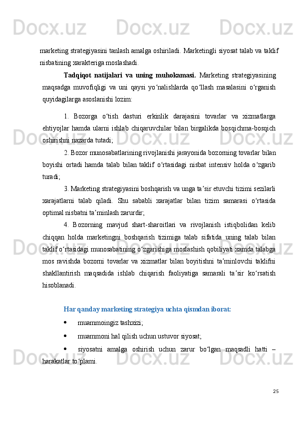 marketing   strategiyasini   tanlash   amalga   oshiriladi.   Marketingli   siyosat   talab   va   taklif
nisbatining xarakteriga moslashadi.
Tadqiqot   natijalari   va   uning   muhokamasi.   Marketing   strategiyasining
maqsadga   muvofiqligi   va   uni   qaysi   yo nalishlarda   qo llash   masalasini   o rganishʻ ʻ ʻ
quyidagilarga asoslanishi lozim:
1. Bozorga   o tish   dasturi   erkinlik   darajasini   tovarlar   va   xizmatlarga	
ʻ
ehtiyojlar   hamda   ularni   ishlab   chiqaruvchilar   bilan   birgalikda   bosqichma-bosqich
oshirishni nazarda tutadi;
2. Bozor   munosabatlarining   rivojlanishi   jarayonida   bozorning   tovarlar   bilan
boyishi   ortadi   hamda   talab   bilan   taklif   o rtasidagi   nisbat   intensiv   holda   o zgarib	
ʻ ʻ
turadi;
3. Marketing strategiyasini boshqarish va   unga   ta sir etuvchi tizimi sezilarli	
ʼ
xarajatlarni   talab   qiladi.   Shu   sababli   xarajatlar   bilan   tizim   samarasi   o rtasida	
ʻ
optimal nisbatni ta minlash zarurdir;	
ʼ
4. Bozorning   mavjud   shart-sharoitlari   va   rivojlanish   istiqbolidan   kelib
chiqqan   holda   marketingni   boshqarish   tizimiga   talab   sifatida   uning   talab   bilan
taklif o rtasidagi munosabatining o zgarishiga moslashish qobiliyati xamda talabga	
ʻ ʻ
mos   ravishda   bozorni   tovarlar   va   xizmatlar   bilan   boyitishni   ta minlovchi   taklifni	
ʼ
shakllantirish   maqsadida   ishlab   chiqarish   faoliyatiga   samarali   ta sir   ko rsatish	
ʼ ʻ
hisoblanadi.
Har   qanday   marketing   strategiya   uchta   qismdan   iborat:
 muammoingiz   tashxizi;
 muammoni   hal   qilish   uchun   ustuvor  siyosat;
 siyosatni   amalga   oshirish   uchun   zarur   bo lgan   maqsadli   hatti   –	
ʻ
harakatlar to plami.	
ʻ
25 