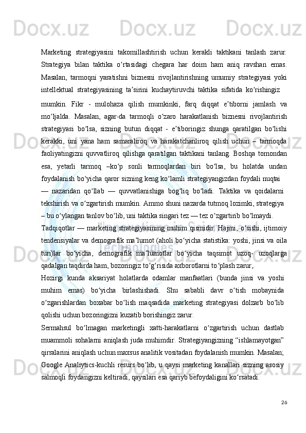 Marketing   strategiyasini   takomillashtirish   uchun   kerakli   taktikani   tanlash   zarur.
Strategiya   bilan   taktika   o rtasidagiʻ   chegara   har   doim   ham   aniq   ravshan   emas.
Masalan,   tarmoqni   yaratishni   biznesni   rivojlantirishning   umumiy   strategiyasi   yoki
intellektual   strategiyasining   ta sirini	
ʼ   kuchaytiruvchi   taktika   sifatida   ko rishingiz	ʻ
mumkin.   Fikr   -   mulohaza   qilish   mumkinki,   farq   diqqat   e tiborni   jamlash   va	
ʼ
mo ljalda.   Masalan,   agar-da   tarmoqli   o zaro   harakatlanish   biznesni   rivojlantirish	
ʻ ʻ
strategiyasi   bo lsa,   sizning   butun   diqqat   -   e tiboringiz   shunga   qaratilgan   bo lishi	
ʻ ʼ ʻ
kerakki,   uni   yana   ham   samaraliroq   va   harakatchanliroq   qilish   uchun   –   tarmoqda
faoliyatingizni   quvvatliroq   qilishga   qaratilgan   taktikani   tanlang.   Boshqa   tomondan
esa,   yetarli   tarmoq   –ko p   sonli   tarmoqlardan   biri   bo lsa,   bu   holatda   undan	
ʻ ʻ
foydalanish   bo yicha	
ʻ   qaror   sizning   keng   ko lamli	ʻ   strategiyangizdan   foydali   nuqtai
—   nazaridan   qo llab   —   quvvatlanishiga   bog liq   bo ladi.   Taktika   va   qoidalarni	
ʻ ʻ ʻ
tekshirish   va   o zgartirish	
ʻ   mumkin.   Ammo   shuni   nazarda   tutmoq   lozimki,   strategiya
– bu o ylangan tanlov bo lib, uni taktika singari tez — tez o zgartirib bo lmaydi.	
ʻ ʻ ʻ ʻ
Tadqiqotlar   —  marketing  strategiyasining  muhim  qismidir.  Hajmi,  o sishi,  ijtimoiy	
ʻ
tendensiyalar va demografik ma lumot (aholi bo yicha statistika: yoshi, jinsi va oila	
ʼ ʻ
turi)lar   bo yicha,   demografik   ma lumotlar   bo yicha   taqsimot   uzoq-   uzoqlarga	
ʻ ʼ ʻ
qadalgan taqdirda ham, bozoringiz to g risida axborotlarni to plash 	
ʻ ʻ ʻ zarur,.
Hozirgi   kunda   aksariyat   holatlarda   odamlar   manfaatlari   (bunda   jinsi   va   yoshi
muhim   emas)   bo yicha   birlashishadi.   Shu   sababli   davr   o tish   mobaynida	
ʻ ʻ
o zgarishlardan   boxabar   bo lish   maqsadida   marketing   strategiyasi   dolzarb   bo lib	
ʻ ʻ ʻ
qolishi uchun bozoringizni kuzatib borishingiz zarur.
Sermahsul   bo lmagan   marketingli   xatti-harakatlarni   o zgartirish   uchun   dastlab	
ʻ ʻ
muammoli   sohalarni   aniqlash   juda   muhimdir.   Strategiyangizning   “ishlamayotgan”
qirralarini aniqlash uchun maxsus analitik vositadan foydalanish mumkin. Masalan;
Google   Analiytics-kuchli   resurs   bo lib,   u   qaysi   marketing   kanallari   sizning   asosiy	
ʻ
salmoqli foydangizni keltiradi, qaysilari esa qariyb befoydaligini ko rsatadi.	
ʻ
26 