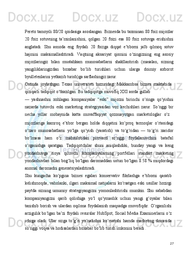Pereto tamoyili 80/20 qoidasiga asoslangan. Biznesda bu taxminan 80 foiz mijozlar
20   foiz   sotuvning   ta minlanishini,   qolgan   20   foizi   esa   80   foiz   sotuvga   erishishniʼ
anglatadi.   Shu   asnoda   eng   foydali   20   foizga   diqqat   e tiborni   jalb   qilmoq   sotuv	
ʼ
hajmini   maksimallashtiradi.   Vaqtning   aksariyat   qismini   o zingizning   eng   asosiy	
ʻ
mijozlaringiz   bilan   mustahkam   munosabatlarni   shakllantirish   (masalan,   sizning
yangiliklaringizdan   boxabar   bo lib   turishlari   uchun   ularga   doimiy   axborot	
ʻ
byulletenlarini yetkazib turish)ga sarflashingiz zarur.
Ostinda   joylashgan   Texas   universiteti   huzuridagi   Makkambsa   biznes   maktabida
qiziqarli   tadqiqot   o tkazilgan.	
ʻ   Bu   tadqiqotga   muvofiq   XXI   asrda   gullab
—   yashnashni   xohlagan   kompaniyalar   “eski”   mijozni   birinchi   o ringa   qo yishni	
ʻ ʻ
nazarda   tutuvchi   eski   marketing   strategiyasidan   voz   kechishlari   zarur.   So nggi   bir	
ʻ
necha	
  yillar	  mobaynida	  katta     muvaffaqiyat     qozonayotgan     marketologlar	  o z	ʻ
mijozlariga   kamroq   e tibor   bergan   holda   diqqatini   ko proq   tarmoqlar   o rtasidagi	
ʼ ʻ ʻ
o zaro   munosabatlarni   yo lga   qo yish   (yaratish)   va   to g ridan   —   to g ri   xaridor	
ʻ ʻ ʻ ʻ ʻ ʻ ʻ
bo lmasa   ham   o z   mahsulotidan   pirovard   so nggi   foydalanuvchini   batafsil
ʻ ʻ ʻ
o rganishga   qaratgan.   Tadqiqotchilar   shuni   aniqlashdiki,   bunday   yangi   va   keng
ʻ
yondashuvga   rioya   qiluvchi   kompaniyalarning   portfellari   standart   marketing
yondashuvlari   bilan  bog liq  bo lgan  daromaddan  ustun  bo lgan  8.58 %  miqdordagi	
ʻ ʻ ʻ
anomal daromadni generatsiyalashtiradi.
Shu   kungacha   ko pgina   biznes   egalari   konservativ   fikrlashga   e tiborni   qaratib	
ʻ ʼ
kelishmoqda, vaholanki, ilgari  maksimal  natijalarni  ko rsatgan eski  usullar  hozirgi	
ʻ
paytda   sizning   umumiy   strategiyangizni   yomonlashtirishi   mumkin.   Shu   sababdan
kompaniyangizni   qarib   qolishiga   yo l   qo ymaslik   uchun   yangi   g oyalar   bilan	
ʻ ʻ ʻ
tanishib   borish   va   ulardan   oqilona   foydalanish   maqsadga   muvofiqdir.   O rganilishi	
ʻ
arzigulik bo lgan ba zi foydali resurslar  HubSpot, Social Media Examinerlarni o z	
ʻ ʼ ʻ
ichiga   oladi.   Ular   sizga   to g ri   yo nalishni   ko rsatishi   hamda   marketing   doirasida	
ʻ ʻ ʻ ʻ
so nggi voqea va hodisalardan boxabar bo lib turish imkonini beradi .	
ʻ ʻ
27 