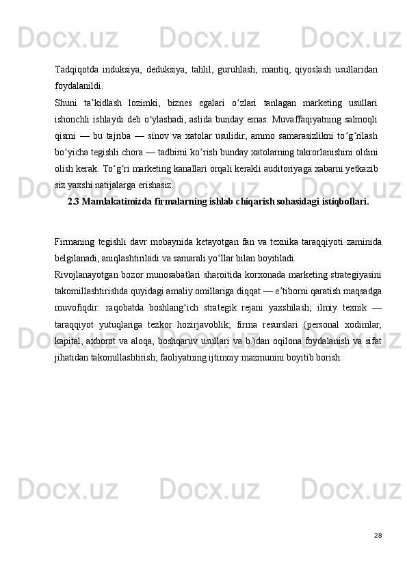 Tadqiqotda   induksiya,   deduksiya,   tahlil,   guruhlash,   mantiq,   qiyoslash   usullaridan
foydalanildi.
Shuni   ta kidlash   lozimki,   biznes   egalari   o zlari   tanlagan   marketing   usullariʼ ʻ
ishonchli  ishlaydi  deb o ylashadi,  aslida  bunday emas.  Muvaffaqiyatning  salmoqli	
ʻ
qismi   —   bu   tajriba   —   sinov   va   xatolar   usulidir,   ammo   samarasizlikni   to g rilash	
ʻ ʻ
bo yicha	
ʻ   tegishli   chora   —   tadbirni   ko rish	ʻ   bunday   xatolarning   takrorlanishini   oldini
olish   kerak.   To g ri	
ʻ ʻ   marketing   kanallari   orqali   kerakli   auditoriyaga   xabarni   yetkazib
siz yaxshi natijalarga erishasiz.
2.3 Mamlakatimizda firmalarning ishlab chiqarish sohasidagi istiqbollari.
Firmaning   tegishli   davr   mobaynida   ketayotgan   fan   va   texnika   taraqqiyoti   zaminida
belgilanadi, aniqlashtiriladi va samarali yo llar bilan 	
ʻ boyitiladi.
Rivojlanayotgan bozor  munosabatlari  sharoitida korxonada marketing strategiyasini
takomillashtirishda quyidagi amaliy omillariga diqqat — e tiborni qaratish maqsadga	
ʼ
muvofiqdir:   raqobatda   boshlang ich   strategik   rejani   yaxshilash;   ilmiy   texnik   —	
ʻ
taraqqiyot   yutuqlariga   tezkor   hozirjavoblik;   firma   resurslari   (personal   xodimlar,
kapital, axborot  va aloqa, boshqaruv usullari va b.)dan oqilona foydalanish va sifat
jihatidan takomillashtirish; faoliyatning ijtimoiy mazmunini boyitib borish.
28 