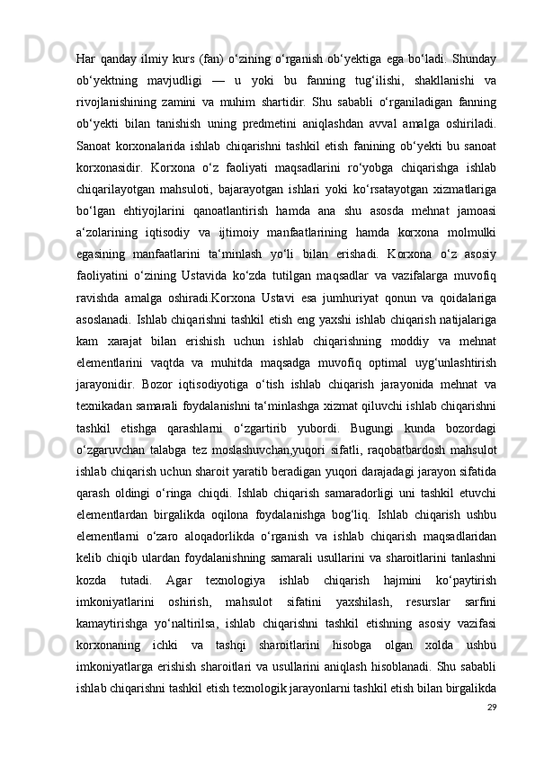 Har   qanday   ilmiy   kurs   (fan)   o‘zining   o‘rganish   ob‘yektiga   ega   bo‘ladi.   Shunday
ob‘yektning   mavjudligi   —   u   yoki   bu   fanning   tug‘ilishi,   shakllanishi   va
rivojlanishining   zamini   va   muhim   shartidir.   Shu   sababli   o‘rganiladigan   fanning
ob‘yekti   bilan   tanishish   uning   predmetini   aniqlashdan   avval   amalga   oshiriladi.
Sanoat   korxonalarida   ishlab   chiqarishni   tashkil   etish   fanining   ob‘yekti   bu   sanoat
korxonasidir.   Korxona   o‘z   faoliyati   maqsadlarini   ro‘yobga   chiqarishga   ishlab
chiqarilayotgan   mahsuloti,   bajarayotgan   ishlari   yoki   ko‘rsatayotgan   xizmatlariga
bo‘lgan   ehtiyojlarini   qanoatlantirish   hamda   ana   shu   asosda   mehnat   jamoasi
a‘zolarining   iqtisodiy   va   ijtimoiy   manfaatlarining   hamda   korxona   molmulki
egasining   manfaatlarini   ta‘minlash   yo‘li   bilan   erishadi.   Korxona   o‘z   asosiy
faoliyatini   o‘zining   Ustavida   ko‘zda   tutilgan   maqsadlar   va   vazifalarga   muvofiq
ravishda   amalga   oshiradi.Korxona   Ustavi   esa   jumhuriyat   qonun   va   qoidalariga
asoslanadi. Ishlab chiqarishni tashkil etish eng yaxshi ishlab chiqarish natijalariga
kam   xarajat   bilan   erishish   uchun   ishlab   chiqarishning   moddiy   va   mehnat
elementlarini   vaqtda   va   muhitda   maqsadga   muvofiq   optimal   uyg‘unlashtirish
jarayonidir.   Bozor   iqtisodiyotiga   o‘tish   ishlab   chiqarish   jarayonida   mehnat   va
texnikadan samarali foydalanishni ta‘minlashga xizmat qiluvchi ishlab chiqarishni
tashkil   etishga   qarashlarni   o‘zgartirib   yubordi.   Bugungi   kunda   bozordagi
o‘zgaruvchan   talabga   tez   moslashuvchan,yuqori   sifatli,   raqobatbardosh   mahsulot
ishlab chiqarish uchun sharoit yaratib beradigan yuqori darajadagi jarayon sifatida
qarash   oldingi   o‘ringa   chiqdi.   Ishlab   chiqarish   samaradorligi   uni   tashkil   etuvchi
elementlardan   birgalikda   oqilona   foydalanishga   bog‘liq.   Ishlab   chiqarish   ushbu
elementlarni   o‘zaro   aloqadorlikda   o‘rganish   va   ishlab   chiqarish   maqsadlaridan
kelib   chiqib   ulardan   foydalanishning   samarali   usullarini   va   sharoitlarini   tanlashni
kozda   tutadi.   Agar   texnologiya   ishlab   chiqarish   hajmini   ko‘paytirish
imkoniyatlarini   oshirish,   mahsulot   sifatini   yaxshilash,   resurslar   sarfini
kamaytirishga   yo‘naltirilsa,   ishlab   chiqarishni   tashkil   etishning   asosiy   vazifasi
korxonaning   ichki   va   tashqi   sharoitlarini   hisobga   olgan   xolda   ushbu
imkoniyatlarga  erishish  sharoitlari   va  usullarini   aniqlash  hisoblanadi.  Shu  sababli
ishlab chiqarishni tashkil etish texnologik jarayonlarni tashkil etish bilan birgalikda
29 