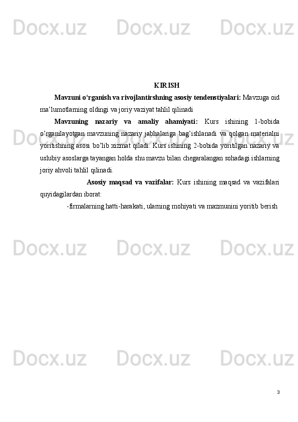                                      
KIRISH
M avzuni o‘rganish va rivojlantirshning asosiy tendenstiyalari :  Mavzuga oid
ma’lumotlarning oldingi va joriy vaziyat tahlil qilinadi
M avzuning   nazariy   va   amaliy   ahamiyati :   Kurs   ishining   1-bobida
o’rganilayotgan   mavzuning   nazariy   jabhalariga   bag’ishlanadi   va   qolgan   materialni
yoritishning asosi bo’lib xizmat qiladi. Kurs ishining 2-bobida yoritilgan nazariy va
uslubiy asoslarga tayangan holda shu mavzu bilan chegaralangan sohadagi ishlarning
joriy ahvoli tahlil qilinadi.
                      Asosiy   maqsad   va   vazifalar :   Kurs   ishining   maqsad   va   vazifalari
quyidagilardan iborat:
       -firmalarning hatti-harakati, ularning mohiyati va mazmunini yoritib berish
3 