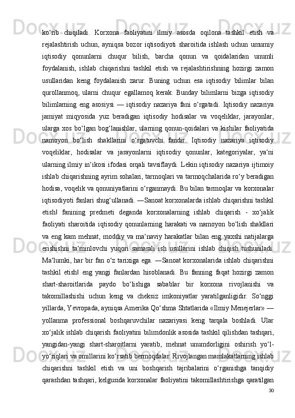 ko‘rib   chiqiladi.   Korxona   faoliyatini   ilmiy   asosda   oqilona   tashkil   etish   va
rejalashtirish   uchun,   ayniqsa   bozor   iqtisodiyoti   sharoitida   ishlash   uchun   umumiy
iqtisodiy   qonunlarni   chuqur   bilish,   barcha   qonun   va   qoidalaridan   unumli
foydalanish,   ishlab   chiqarishni   tashkil   etish   va   rejalashtirishning   hozirgi   zamon
usullaridan   keng   foydalanish   zarur.   Buning   uchun   esa   iqtisodiy   bilimlar   bilan
qurollanmoq,   ularni   chuqur   egallamoq   kerak.   Bunday   bilimlarni   bizga   iqtisodiy
bilimlarning   eng   asosiysi   —   iqtisodiy   nazariya   fani   o‘rgatadi.   Iqtisodiy   nazariya
jamiyat   miqyosida   yuz   beradigan   iqtisodiy   hodisalar   va   voqeliklar,   jarayonlar,
ularga   xos   bo‘lgan   bog‘lanishlar,   ularning   qonun-qoidalari   va   kishilar   faoliyatida
namoyon   bo‘lish   shakllarini   o‘rgatuvchi   fandir.   Iqtisodiy   nazariya   iqtisodiy
voqeliklar,   hodisalar   va   jarayonlarni   iqtisodiy   qonunlar,   kategoriyalar,   ya‘ni
ularning ilmiy in‘ikosi ifodasi orqali tavsiflaydi. Lekin iqtisodiy nazariya ijtimoiy
ishlab chiqarishning ayrim sohalari, tarmoqlari va tarmoqchalarida ro‘y beradigan
hodisa, voqelik va qonuniyatlarini o‘rganmaydi. Bu bilan tarmoqlar va korxonalar
iqtisodiyoti fanlari shug‘ullanadi. ―Sanoat korxonalarda ishlab chiqarishni tashkil
etish   fanining   predmeti   deganda   korxonalarning   ishlab   chiqarish   -   xo‘jalik‖
faoliyati   sharoitida   iqtisodiy   qonunlarning   harakati   va   namoyon   bo‘lish   shakllari
va   eng   kam   mehnat,   moddiy   va   ma‘naviy   harakatlar   bilan   eng   yaxshi   natijalarga
erishishni   ta‘minlovchi   yuqori   samarali   ish   usullarini   ishlab   chiqish   tushuniladi.
Ma‘lumki, har bir fan o‘z tarixiga ega. ―Sanoat korxonalarida ishlab chiqarishni
tashkil   etish   eng   yangi   fanlardan   hisoblanadi.   Bu   fanning   faqat   hozirgi   zamon	
‖
shart-sharoitlarida   paydo   bo‘lishiga   sabablar   bir   korxona   rivojlanishi   va
takomillashishi   uchun   keng   va   cheksiz   imkoniyatlar   yaratilganligidir.   So‘nggi
yillarda, Yevropada, ayniqsa Amerika Qo‘shma Shtatlarida «Ilmiy Menejerlar» —
yollanma   professional   boshqaruvchilar   nazariyasi   keng   tarqala   boshladi.   Ular
xo‘jalik ishlab chiqarish faoliyatini  bilimdonlik asosida tashkil  qilishdan tashqari,
yangidan-yangi   shart-sharoitlarni   yaratib,   mehnat   unumdorligini   oshirish   yo‘l-
yo‘riqlari va omillarini ko‘rsatib bermoqdalar. Rivojlangan mamlakatlarning ishlab
chiqarishni   tashkil   etish   va   uni   boshqarish   tajribalarini   o‘rganishga   tanqidiy
qarashdan tashqari, kelgusida korxonalar faoliyatini takomillashtirishga qaratilgan
30 