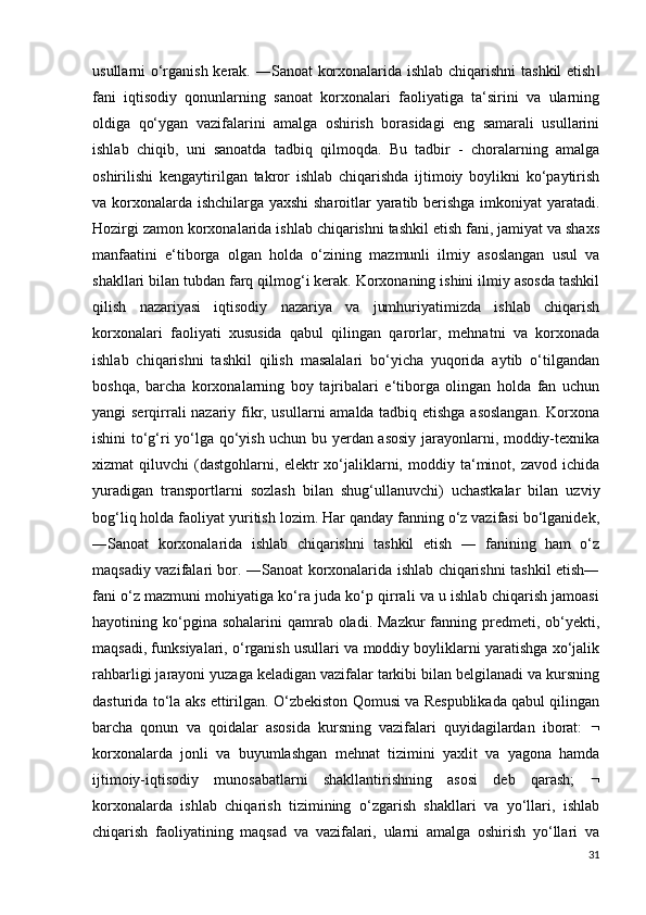 usullarni o‘rganish kerak. ―Sanoat korxonalarida ishlab chiqarishni  tashkil  etish‖
fani   iqtisodiy   qonunlarning   sanoat   korxonalari   faoliyatiga   ta‘sirini   va   ularning
oldiga   qo‘ygan   vazifalarini   amalga   oshirish   borasidagi   eng   samarali   usullarini
ishlab   chiqib,   uni   sanoatda   tadbiq   qilmoqda.   Bu   tadbir   -   choralarning   amalga
oshirilishi   kengaytirilgan   takror   ishlab   chiqarishda   ijtimoiy   boylikni   ko‘paytirish
va korxonalarda ishchilarga yaxshi  sharoitlar yaratib berishga imkoniyat yaratadi.
Hozirgi zamon korxonalarida ishlab chiqarishni tashkil etish fani, jamiyat va shaxs
manfaatini   e‘tiborga   olgan   holda   o‘zining   mazmunli   ilmiy   asoslangan   usul   va
shakllari bilan tubdan farq qilmog‘i kerak. Korxonaning ishini ilmiy asosda tashkil
qilish   nazariyasi   iqtisodiy   nazariya   va   jumhuriyatimizda   ishlab   chiqarish
korxonalari   faoliyati   xususida   qabul   qilingan   qarorlar,   mehnatni   va   korxonada
ishlab   chiqarishni   tashkil   qilish   masalalari   bo‘yicha   yuqorida   aytib   o‘tilgandan
boshqa,   barcha   korxonalarning   boy   tajribalari   e‘tiborga   olingan   holda   fan   uchun
yangi serqirrali nazariy fikr, usullarni amalda tadbiq etishga asoslangan.  Korxona
ishini to‘g‘ri yo‘lga qo‘yish uchun bu yerdan asosiy jarayonlarni, moddiy-texnika
xizmat   qiluvchi   (dastgohlarni,   elektr   xo‘jaliklarni,   moddiy  ta‘minot,  zavod   ichida
yuradigan   transportlarni   sozlash   bilan   shug‘ullanuvchi)   uchastkalar   bilan   uzviy
bog‘liq holda faoliyat yuritish lozim. Har qanday fanning o‘z vazifasi bo‘lganidek,
―Sanoat   korxonalarida   ishlab   chiqarishni   tashkil   etish   ―   fanining   ham   o‘z
maqsadiy vazifalari bor. ―Sanoat korxonalarida ishlab chiqarishni tashkil etish―
fani o‘z mazmuni mohiyatiga ko‘ra juda ko‘p qirrali va u ishlab chiqarish jamoasi
hayotining ko‘pgina sohalarini  qamrab oladi.  Mazkur   fanning  predmeti, ob‘yekti,
maqsadi, funksiyalari, o‘rganish usullari va moddiy boyliklarni yaratishga xo‘jalik
rahbarligi jarayoni yuzaga keladigan vazifalar tarkibi bilan belgilanadi va kursning
dasturida to‘la aks ettirilgan. O‘zbekiston Qomusi va Respublikada qabul qilingan
barcha   qonun   va   qoidalar   asosida   kursning   vazifalari   quyidagilardan   iborat:   
korxonalarda   jonli   va   buyumlashgan   mehnat   tizimini   yaxlit   va   yagona   hamda
ijtimoiy-iqtisodiy   munosabatlarni   shakllantirishning   asosi   deb   qarash;   
korxonalarda   ishlab   chiqarish   tizimining   o‘zgarish   shakllari   va   yo‘llari,   ishlab
chiqarish   faoliyatining   maqsad   va   vazifalari,   ularni   amalga   oshirish   yo‘llari   va
31 