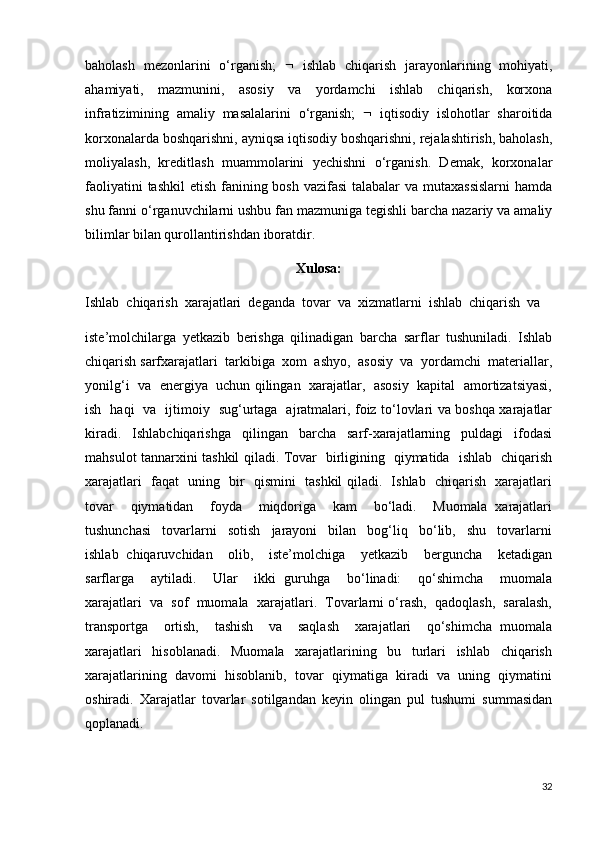 baholash   mezonlarini   o‘rganish;      ishlab   chiqarish   jarayonlarining   mohiyati,
ahamiyati,   mazmunini,   asosiy   va   yordamchi   ishlab   chiqarish,   korxona
infratizimining   amaliy   masalalarini   o‘rganish;      iqtisodiy   islohotlar   sharoitida
korxonalarda boshqarishni, ayniqsa iqtisodiy boshqarishni, rejalashtirish, baholash,
moliyalash,   kreditlash   muammolarini   yechishni   o‘rganish.   Demak,   korxonalar
faoliyatini  tashkil  etish fanining bosh vazifasi  talabalar va mutaxassislarni  hamda
shu fanni o‘rganuvchilarni ushbu fan mazmuniga tegishli barcha nazariy va amaliy
bilimlar bilan qurollantirishdan iboratdir.
Xulosa:
Ishlab  chiqarish  xarajatlari  deganda  tovar  va  xizmatlarni  ishlab  chiqarish  va 
iste’molchilarga   yetkazib   berishga   qilinadigan   barcha   sarflar   tushuniladi.   Ishlab
chiqarish sarfxarajatlari  tarkibiga  xom  ashyo,  asosiy  va  yordamchi  materiallar,
yonilg‘i  va  energiya  uchun qilingan   xarajatlar,  asosiy   kapital   amortizatsiyasi,
ish   haqi   va   ijtimoiy   sug‘urtaga   ajratmalari, foiz to‘lovlari va boshqa xarajatlar
kiradi.   Ishlabchiqarishga   qilingan   barcha   sarf-xarajatlarning   puldagi   ifodasi
mahsulot tannarxini tashkil qiladi. Tovar   birligining   qiymatida   ishlab   chiqarish
xarajatlari   faqat   uning   bir   qismini   tashkil qiladi.   Ishlab   chiqarish   xarajatlari
tovar     qiymatidan     foyda     miqdoriga     kam     bo‘ladi.     Muomala   xarajatlari
tushunchasi     tovarlarni     sotish     jarayoni     bilan     bog‘liq     bo‘lib,     shu     tovarlarni
ishlab   chiqaruvchidan     olib,     iste’molchiga     yetkazib     berguncha     ketadigan
sarflarga     aytiladi.     Ular     ikki   guruhga     bo‘linadi:     qo‘shimcha     muomala
xarajatlari  va  sof  muomala  xarajatlari.  Tovarlarni o‘rash,  qadoqlash,  saralash,
transportga     ortish,     tashish     va     saqlash     xarajatlari     qo‘shimcha   muomala
xarajatlari     hisoblanadi.     Muomala     xarajatlarining     bu     turlari     ishlab     chiqarish
xarajatlarining  davomi  hisoblanib,  tovar  qiymatiga  kiradi  va  uning  qiymatini
oshiradi.   Xarajatlar   tovarlar   sotilgandan   keyin   olingan   pul   tushumi   summasidan
qoplanadi. 
32 