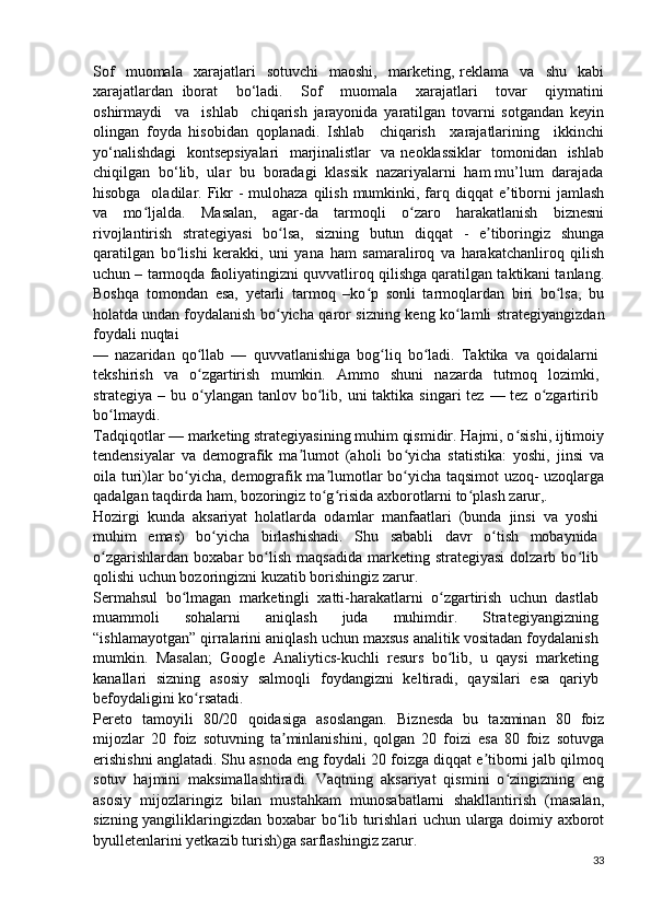 Sof     muomala     xarajatlari     sotuvchi     maoshi,     marketing,   reklama    va     shu     kabi
xarajatlardan   iborat     bo‘ladi.     Sof     muomala     xarajatlari     tovar     qiymatini
oshirmaydi     va     ishlab     chiqarish   jarayonida   yaratilgan   tovarni   sotgandan   keyin
olingan   foyda   hisobidan   qoplanadi.   Ishlab     chiqarish     xarajatlarining     ikkinchi
yo‘nalishdagi   kontsepsiyalari   marjinalistlar   va neoklassiklar   tomonidan   ishlab
chiqilgan  bo‘lib,  ular  bu  boradagi  klassik  nazariyalarni  ham mu’lum  darajada
hisobga   oladilar. Fikr  -  mulohaza qilish  mumkinki, farq diqqat  e tiborni  jamlashʼ
va   mo ljalda.   Masalan,   agar-da   tarmoqli   o zaro   harakatlanish   biznesni	
ʻ ʻ
rivojlantirish   strategiyasi   bo lsa,   sizning   butun   diqqat   -   e tiboringiz   shunga	
ʻ ʼ
qaratilgan   bo lishi   kerakki,   uni   yana   ham   samaraliroq   va   harakatchanliroq   qilish	
ʻ
uchun – tarmoqda faoliyatingizni quvvatliroq qilishga qaratilgan taktikani tanlang.
Boshqa   tomondan   esa,   yetarli   tarmoq   –ko p   sonli   tarmoqlardan   biri   bo lsa,   bu	
ʻ ʻ
holatda undan foydalanish   bo yicha	
ʻ   qaror   sizning   keng   ko lamli	ʻ   strategiyangizdan
foydali   nuqtai
—   nazaridan   qo llab   —   quvvatlanishiga   bog liq   bo ladi.   Taktika   va   qoidalarni	
ʻ ʻ ʻ
tekshirish   va   o zgartirish
ʻ   mumkin.   Ammo   shuni   nazarda   tutmoq   lozimki,
strategiya – bu o ylangan tanlov bo lib, uni  taktika singari  tez  — tez o zgartirib
ʻ ʻ ʻ
bo lmaydi.	
ʻ
Tadqiqotlar — marketing strategiyasining muhim qismidir. Hajmi, o sishi, ijtimoiy	
ʻ
tendensiyalar   va   demografik   ma lumot   (aholi   bo yicha   statistika:   yoshi,   jinsi   va	
ʼ ʻ
oila turi)lar bo yicha, demografik ma lumotlar bo yicha taqsimot uzoq- uzoqlarga	
ʻ ʼ ʻ
qadalgan taqdirda ham, bozoringiz to g risida axborotlarni to plash 	
ʻ ʻ ʻ zarur,.
Hozirgi   kunda   aksariyat   holatlarda   odamlar   manfaatlari   (bunda   jinsi   va   yoshi
muhim   emas)   bo yicha   birlashishadi.   Shu   sababli   davr   o tish   mobaynida	
ʻ ʻ
o zgarishlardan   boxabar  bo lish  maqsadida  marketing  strategiyasi   dolzarb  bo lib	
ʻ ʻ ʻ
qolishi uchun bozoringizni kuzatib borishingiz zarur.
Sermahsul   bo lmagan   marketingli   xatti-harakatlarni   o zgartirish   uchun   dastlab	
ʻ ʻ
muammoli   sohalarni   aniqlash   juda   muhimdir.   Strategiyangizning
“ishlamayotgan” qirralarini aniqlash uchun maxsus analitik vositadan foydalanish
mumkin.   Masalan;   Google   Analiytics-kuchli   resurs   bo lib,   u   qaysi   marketing	
ʻ
kanallari   sizning   asosiy   salmoqli   foydangizni   keltiradi,   qaysilari   esa   qariyb
befoydaligini ko rsatadi.	
ʻ
Pereto   tamoyili   80/20   qoidasiga   asoslangan.   Biznesda   bu   taxminan   80   foiz
mijozlar   20   foiz   sotuvning   ta minlanishini,   qolgan   20   foizi   esa   80   foiz   sotuvga	
ʼ
erishishni anglatadi. Shu asnoda eng foydali 20 foizga diqqat e tiborni jalb qilmoq	
ʼ
sotuv   hajmini   maksimallashtiradi.   Vaqtning   aksariyat   qismini   o zingizning   eng	
ʻ
asosiy   mijozlaringiz   bilan   mustahkam   munosabatlarni   shakllantirish   (masalan,
sizning yangiliklaringizdan boxabar bo lib turishlari uchun ularga doimiy axborot	
ʻ
byulletenlarini yetkazib turish)ga sarflashingiz zarur.
33 