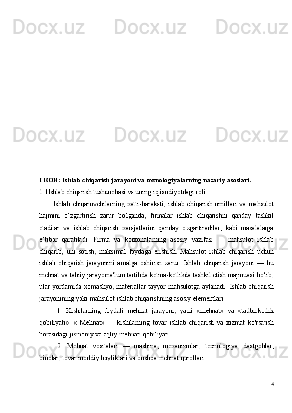 I  BOB :   Ishlab chiqarish jarayoni va texnologiyalarning nazariy asoslari.
1.1Ishlab chiqarish tushunchasi va uning iqtisodiyotdagi roli.
Ishlab   chiqaruvchilarning   xatti-harakati,   ishlab   chiqarish   omillari   va   mahsulot
hajmini   o‘zgartirish   zarur   bo'lganda,   firmalar   ishlab   chiqarishni   qanday   tashkil
etadilar   va   ishlab   chiqarish   xarajatlarini   qanday   o'zgartiradilar,   kabi   masalalarga
e’tibor   qaratiladi.   Firma   va   korxonalarning   asosiy   vazifasi   —   mahsulot   ishlab
chiqarib,   uni   sotish,   maksimal   foydaga   erishish.   Mahsulot   ishlab   chiqarish   uchun
ishlab   chiqarish   jarayonini   amalga   oshirish   zarur.   Ishlab   chiqarish   jarayoni   —   bu
mehnat va tabiiy jarayoma'lum tartibda ketma-ketlikda tashkil etish majmuasi bo'lib,
ular yordamida xomashyo, materiallar tayyor mahsulotga aylanadi. Ishlab chiqarish
jarayonining yoki mahsulot ishlab chiqarishning asosiy elementlari:
  1.   Kishilarning   foydali   mehnat   jarayoni,   ya'ni   «mehnat»   va   «tadbirkorlik
qobiliyati».   «   Mehnat»   —   kishilarning   tovar   ishlab   chiqarish   va   xizmat   ko'rsatish
borasidagi jismoniy va aqliy mehnati qobiliyati.
  2.   Mehnat   vositalari   —   mashina,   mexanizmlar,   texnologiya,   dastgohlar,
binolar, tovar moddiy boyliklari va boshqa mehnat qurollari.
4 