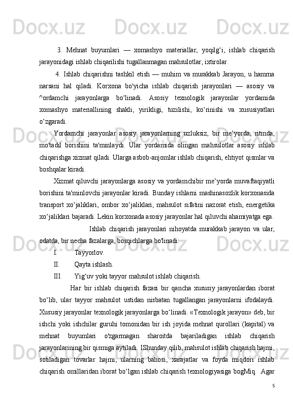   3.   Mehnat   buyumlari   —   xomashyo   materiallar,   yoqilg‘i,   ishlab   chiqarish
jarayonidagi ishlab chiqarilishi tugallanmagan mahsulotlar, ixtirolar.
  4.  Ishlab  chiqarishni  tashkil   etish  —  muhim   va  murakkab   Jarayon,  u  hamrna
narsani   hal   qiladi.   Korxona   bo'yicha   ishlab   chiqarish   jarayonlari   —   asosiy   va
^ordamchi   jarayonlarga   bo‘linadi.   Asosiy   texnologik   jarayonlar   yordamida
xomashyo   materiallining   shakli,   yirikligi,   tuzilishi,   ko‘rinishi   va   xususiyatlari
o‘zgaradi.
Yordamchi   jarayonlar   asosiy   jarayonlarning   uzluksiz,   bir   me’yorda,   ritmda,
mo'tadil   borishini   ta'minlaydi.   Ular   yordamida   olingan   mahsulotlar   asosiy   ishlab
chiqarishga xizmat qiladi. Ularga asbob-anjomlar ishlab chiqarish, ehtiyot qismlar va
boshqalar kiradi. 
Xizmat qiluvchi  jarayonlarga asosiy  va yordamchibir me’yorda muvaftaqiyatli
borishini ta'minlovchi jarayonlar kiradi. Bunday ishlarni mashinasozlik korxonasida
transport   xo‘jaliklari,   ombor   xo‘jaliklari,   mahsulot   sifatini   nazorat   etish,   energetika
xo‘jaliklari bajaradi. Lekin korxonada asosiy jarayonlar hal qiluvchi ahamiyatga ega.
                          Ishlab   chiqarish   jarayonlari   nihoyatda   murakkab   jarayon   va   ular,
odatda, bir necha fazalarga, bosqichlarga bo'linadi: 
I. Tayyorlov. 
II. Qayta ishlash. 
III. Yig‘uv yoki tayyor mahsulot ishlab chiqarish.
            Наг   bir   ishlab   chiqarish   fazasi   bir   qancha   xususiy   jarayonlardan   iborat
bo‘lib,   ular   tayyor   mahsulot   ustidan   nisbatan   tugallangan   jarayonlarni   ifodalaydi.
Xususiy jarayonlar texnologik jarayonlarga bo‘linadi. «Texnologik jarayon» deb, bir
ishchi   yoki   ishchilar   guruhi   tomonidan   bir   ish   joyida   mehnat   qurollari   (kapital)   va
mehnat   buyumlari   o'zgarmagan   sharoitda   bajariladigan   ishlab   chiqarish
jarayonlarining bir qismiga aytiladi. IShunday qilib, mahsulot ishlab chiqarish hajmi,
sotiladigan   tovarlar   hajmi,   ularning   bahosi,   xarajatlar   va   foyda   miqdori   ishlab
chiqarish omillaridan iborat bo‘lgan ishlab chiqarish texnologiyasiga bogMiq.  Agar
5 