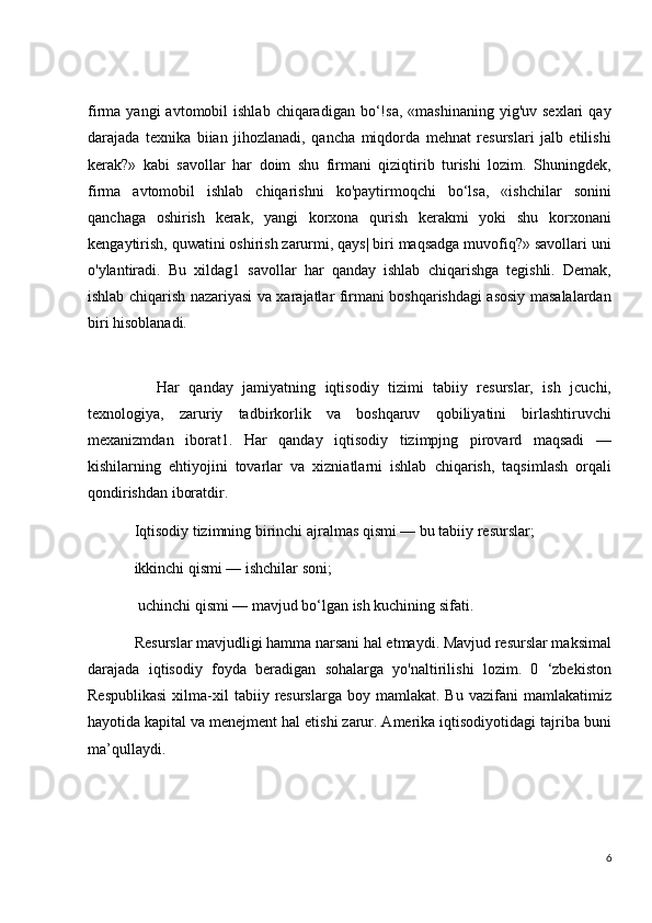 firma  yangi  avtomobil   ishlab  chiqaradigan  bo‘!sa,  «mashinaning   yig'uv  sexlari  qay
darajada   texnika   biian   jihozlanadi,   qancha   miqdorda   mehnat   resurslari   jalb   etilishi
kerak?»   kabi   savollar   har   doim   shu   firmani   qiziqtirib   turishi   lozim.   Shuningdek,
firma   avtomobil   ishlab   chiqarishni   ko'paytirmoqchi   bo‘lsa,   «ishchilar   sonini
qanchaga   oshirish   kerak,   yangi   korxona   qurish   kerakmi   yoki   shu   korxonani
kengaytirish, quwatini oshirish zarurmi, qays| biri maqsadga muvofiq?» savollari uni
o'ylantiradi.   Bu   xildag1   savollar   har   qanday   ishlab   chiqarishga   tegishli.   Demak,
ishlab chiqarish nazariyasi va xarajatlar firmani boshqarishdagi asosiy masalalardan
biri hisoblanadi.
Har   qanday   jamiyatning   iqtisodiy   tizimi   tabiiy   resurslar,   ish   jcuchi,
texnologiya,   zaruriy   tadbirkorlik   va   boshqaruv   qobiliyatini   birlashtiruvchi
mexanizmdan   iborat1.   Har   qanday   iqtisodiy   tizimpjng   pirovard   maqsadi   —
kishilarning   ehtiyojini   tovarlar   va   xizniatlarni   ishlab   chiqarish,   taqsimlash   orqali
qondirishdan iboratdir. 
    Iqtisodiy tizimning birinchi ajralmas qismi — bu tabiiy resurslar;
    ikkinchi qismi — ishchilar soni; 
     uchinchi qismi — mavjud bo‘lgan ish kuchining sifati.
    Resurslar mavjudligi hamma narsani hal etmaydi. Mavjud resurslar maksimal
darajada   iqtisodiy   foyda   beradigan   sohalarga   yo'naltirilishi   lozim.   0   ‘zbekiston
Respublikasi  xilma-xil   tabiiy  resurslarga   boy  mamlakat.  Bu  vazifani  mamlakatimiz
hayotida kapital va menejment hal etishi zarur. Amerika iqtisodiyotidagi tajriba buni
ma’qullaydi.
6 