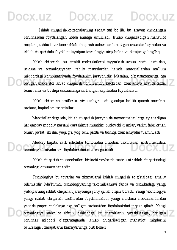         Ishlab   chiqarish-korxonalarning   asosiy   turi   bo’lib,   bu   jarayon   cheklangan
resurslardan   foydalangan   holda   amalga   oshiriladi.   Ishlab   chiqariladigan   mahsulot
miqdori, ushbu tovarlarni ishlab chiqarish uchun sarflanadigan resurslar hajmidan va
ishlab chiqarishda foydalanilayotgan texnologiyaning holati va darajasiga bog’liq.
Ishlab   chiqarish-   bu   kerakli   mahsulotlarni   tayyorlash   uchun   ishchi   kuchidan,
uskuna   va   texnologiyadan,   tabiiy   resurslardan   hamda   materiallardan   ma’lum
miqdordagi  kombinatsiyada  foydalanish jarayonidir. Masalan,  o’z  ustaxonasiga  ega
bo’lgan shaxs stol ishlab chiqarish uchun ishchi kuchidan, xom ashyo sifatida taxta,
temir, arra va boshqa uskunalarga sarflangan kapitaldan foydalanadi.
Ishlab   chiqarish   omillarini   yiriklashgan   uch   guruhga   bo’lib   qarash   mumkin:
mehnat, kapital va materiallar.
Materiallar deganda, ishlab chiqarish jarayonida tayyor mahsulotga aylanadigan
har qanday moddiy narsani qarashimiz mumkin: butlovchi qismlar, yarim fabrikatlar,
temir, po’lat, shisha, yoqilg’i, yog’och, paxta va boshqa xom ashyolar tushuniladi.
Moddiy   kapital   sarfi   ishchilar   tomonidan   binodan,   uskunadan,   instrumentdan,
texnologik liniyalardan foydalanishni o’z ichiga oladi. 
Ishlab chiqarish munosabatlari birinchi navbatda mahsulot ishlab chiqarishdagi
texnologik munosabatlardir.
Texnologiya   bu   tovarlar   va   xizmatlarni   ishlab   chiqarish   to’g’risidagi   amaliy
bilimlardir.   Ma’lumki,   texnologiyaning   takomillashuvi   fanda   va   texnikadagi   yangi
yutuqlarning ishlab chiqarish jarayoniga joriy qilish orqali boradi. Yangi texnologiya
yangi   ishlab   chiqarish   usullaridan   foydalanishni,   yangi   mashina   mexanizmlardan
yanada yuqori malakaga ega bo’lgan mehnatdan foydalanishni  taqazo qiladi. Yangi
texnologiya   mahsulot   sifatini   oshirishga,   ish   sharoitlarini   yaxshilashga,   berilgan
resurslar   miqdori   o’zgarmaganda   ishlab   chiqariladigan   mahsulot   miqdorini
oshirishga , xarajatlarni kamaytirishga olib keladi.
7 