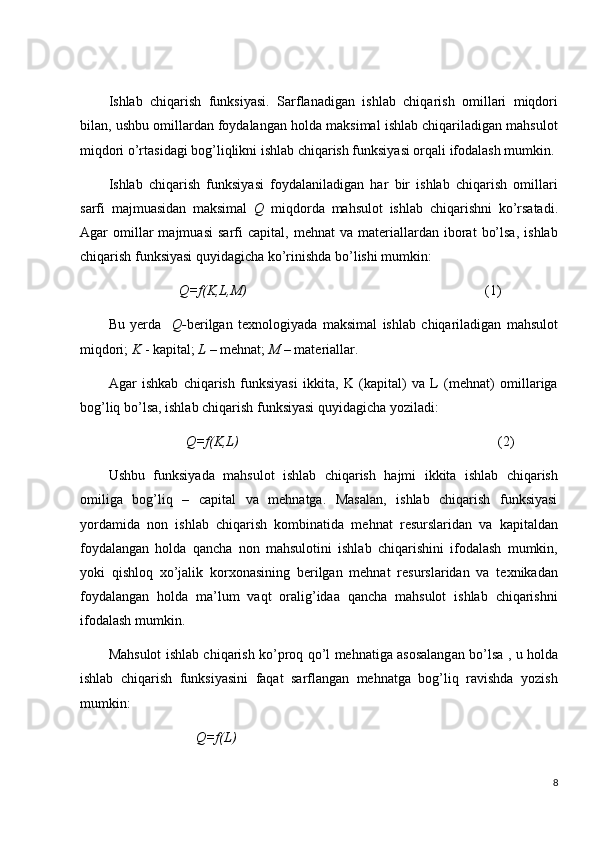 Ishlab   chiqarish   funksiyasi.   Sarflanadigan   ishlab   chiqarish   omillari   miqdori
bilan, ushbu omillardan foydalangan holda maksimal ishlab chiqariladigan mahsulot
miqdori o’rtasidagi bog’liqlikni ishlab chiqarish funksiyasi orqali ifodalash mumkin.
Ishlab   chiqarish   funksiyasi   foydalaniladigan   har   bir   ishlab   chiqarish   omillari
sarfi   majmuasidan   maksimal   Q   miqdorda   mahsulot   ishlab   chiqarishni   ko’rsatadi.
Agar   omillar   majmuasi   sarfi   capital,   mehnat   va  materiallardan  iborat   bo’lsa,   ishlab
chiqarish funksiyasi quyidagicha ko’rinishda bo’lishi mumkin:
                     Q=f(K,L,M)                                                                     (1)
Bu   yerda     Q- berilgan   texnologiyada   maksimal   ishlab   chiqariladigan   mahsulot
miqdori;  K  - kapital;  L  – mehnat;  M  – materiallar.
Agar   ishkab   chiqarish   funksiyasi   ikkita,   K   (kapital)   va   L   (mehnat)   omillariga
bog’liq bo’lsa, ishlab chiqarish funksiyasi quyidagicha yoziladi:
                       Q=f(K,L)                                                                           (2)
Ushbu   funksiyada   mahsulot   ishlab   chiqarish   hajmi   ikkita   ishlab   chiqarish
omiliga   bog’liq   –   capital   va   mehnatga.   Masalan,   ishlab   chiqarish   funksiyasi
yordamida   non   ishlab   chiqarish   kombinatida   mehnat   resurslaridan   va   kapitaldan
foydalangan   holda   qancha   non   mahsulotini   ishlab   chiqarishini   ifodalash   mumkin,
yoki   qishloq   xo’jalik   korxonasining   berilgan   mehnat   resurslaridan   va   texnikadan
foydalangan   holda   ma’lum   vaqt   oralig’idaa   qancha   mahsulot   ishlab   chiqarishni
ifodalash mumkin.
Mahsulot ishlab chiqarish ko’proq qo’l mehnatiga asosalangan bo’lsa , u holda
ishlab   chiqarish   funksiyasini   faqat   sarflangan   mehnatga   bog’liq   ravishda   yozish
mumkin:
                         Q=f(L)
8 