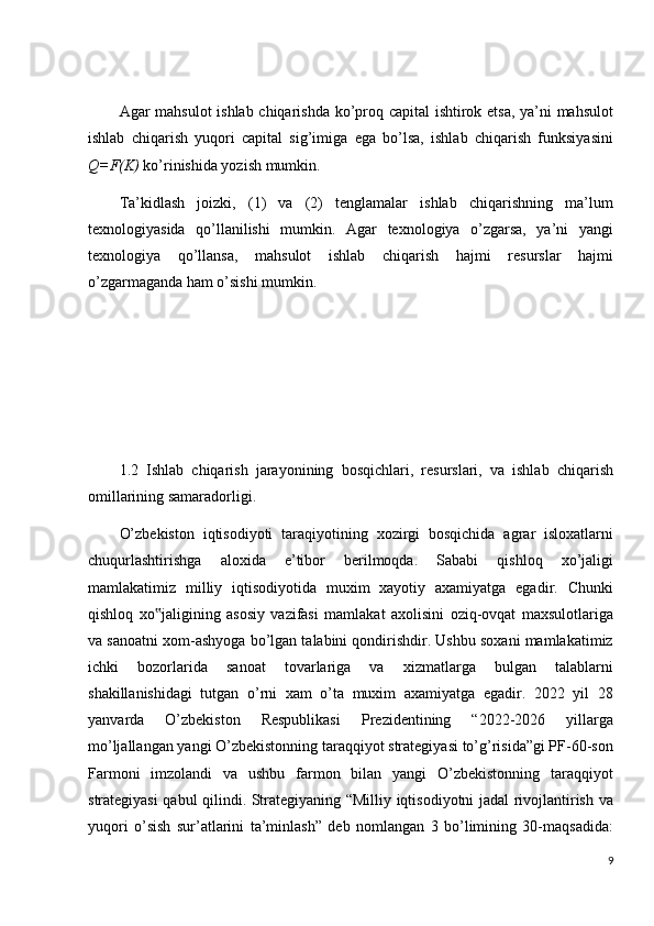 Agar mahsulot  ishlab chiqarishda ko’proq capital ishtirok etsa, ya’ni mahsulot
ishlab   chiqarish   yuqori   capital   sig’imiga   ega   bo’lsa,   ishlab   chiqarish   funksiyasini
Q=F(K)  ko’rinishida yozish mumkin.
Ta’kidlash   joizki,   (1)   va   (2)   tenglamalar   ishlab   chiqarishning   ma’lum
texnologiyasida   qo’llanilishi   mumkin.   Agar   texnologiya   o’zgarsa,   ya’ni   yangi
texnologiya   qo’llansa,   mahsulot   ishlab   chiqarish   hajmi   resurslar   hajmi
o’zgarmaganda ham o’sishi mumkin.
1.2   Ishlab   chiqarish   jarayonining   bosqichlari,   resurslari,   va   ishlab   chiqarish
omillarining samaradorligi.
O’zbekiston   iqtisodiyoti   taraqiyotining   xozirgi   bosqichida   agrar   isloxatlarni
chuqurlashtirishga   aloxida   e’tibor   berilmoqda.   Sababi   qishloq   xo’jaligi
mamlakatimiz   milliy   iqtisodiyotida   muxim   xayotiy   axamiyatga   egadir.   Chunki
qishloq   xo jaligining   asosiy   vazifasi   mamlakat   axolisini   oziq-ovqat   maxsulotlariga‟
va sanoatni xom-ashyoga bo’lgan talabini qondirishdir. Ushbu soxani mamlakatimiz
ichki   bozorlarida   sanoat   tovarlariga   va   xizmatlarga   bulgan   talablarni
shakillanishidagi   tutgan   o’rni   xam   o’ta   muxim   axamiyatga   egadir.   2022   yil   28
yanvarda   O’zbekiston   Respublikasi   Prezidentining   “2022-2026   yillarga
mo’ljallangan yangi O’zbekistonning taraqqiyot strategiyasi to’g’risida”gi PF-60-son
Farmoni   imzolandi   va   ushbu   farmon   bilan   yangi   O’zbekistonning   taraqqiyot
strategiyasi qabul qilindi. Strategiyaning “Milliy iqtisodiyotni jadal rivojlantirish va
yuqori   o’sish   sur’atlarini   ta’minlash”   deb   nomlangan   3   bo’limining   30-maqsadida:
9 