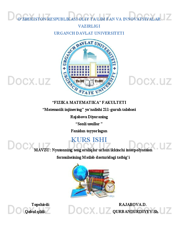 O‘ZBEKISTON RESPUBLIKASI OLIY TA’LIM FAN VA INNOVATSIYALAR
VAZIRLIGI
URGANCH DAVLAT UNIVERSITETI
“FIZIKA MATEMATIKA” FAKULTETI
“Matematik injinering” yo‘nalishi 211-guruh talabasi
Rajabova Diyoraning 
“Sonli usullar ”
Fanidan tayyorlagan
KURS ISHI
MAVZU: Nyutonning teng oraliqlar uchun ikkinchi interpolyatsion
formulasining Matlab dasturidagi tatbig’i
Topshirdi:                                                                   RAJABOVA.D.
Qabul qildi:                                                                 QURBANDURDIYEV.Sh.