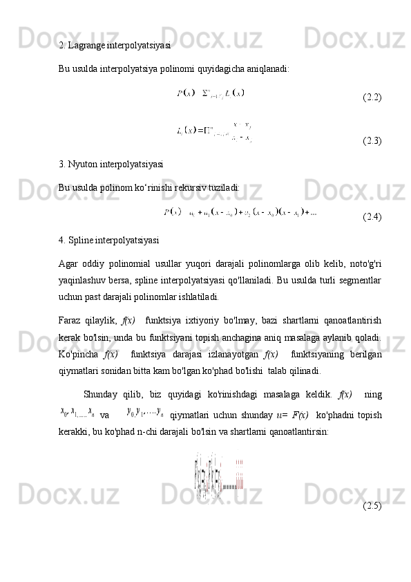 2. Lagrange interpolyatsiyasi
Bu usulda interpolyatsiya polinomi quyidagicha aniqlanadi:
                                                  (2.2)
                                             (2.3)
3. Nyuton interpolyatsiyasi
Bu usulda polinom ko‘rinishi rekursiv tuziladi:
                   (2.4)
4. Spline interpolyatsiyasi
Agar   oddiy   polinomial   usullar   yuqori   darajali   polinomlarga   olib   kelib,   noto'g'ri
yaqinlashuv bersa, spline interpolyatsiyasi  qo'llaniladi. Bu usulda turli segmentlar
uchun past darajali polinomlar ishlatiladi.
Faraz   qilaylik,   f(x)     funktsiya   ixtiyoriy   bo'lmay,   bazi   shartlarni   qanoatlantirish
kerak bo'lsin, unda bu funktsiyani topish anchagina aniq masalaga aylanib qoladi.
Ko'pincha   f(x)     funktsiya   darajasi   izlanayotgan   f(x)     funktsiyaning   berilgan
qiymatlari sonidan bitta kam bo'lgan ko'phad bo'lishi  talab qilinadi. 
Shunday   qilib,   biz   quyidagi   ko'rinishdagi   masalaga   keldik.   f(x)     ningx0,x1,.....xn
  va        	y0,y1,....yn   qiymatlari   uchun   shunday   u=   F(x)     ko'phadni   topish
kerakki, bu ko'phad n-chi darajali bo'lsin va shartlarni qanoatlantirsin: 	
F(x
0
)=y
0
¿}F(x
1
)=y
1
¿}...............¿}¿¿¿
               (2.5)