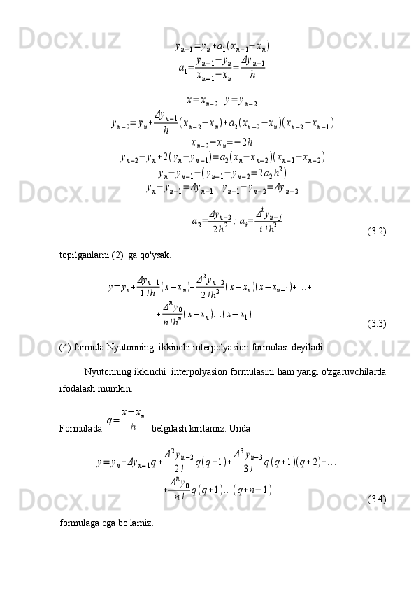 yn−1=	yn+a1(xn−1−	xn)	
a1=	
yn−1−	yn	
xn−1−	xn
=	
Δy	n−1	
h	
x=	xn−2	y=	yn−2	
yn−2=	yn+	
Δy	n−1	
h	
(xn−2−	xn)+a2(xn−2−	xn)(xn−2−	xn−1)	
xn−2−	xn=	−	2h	
yn−2−	yn+2(yn−	yn−1)=	a2(xn−	xn−2)(xn−1−	xn−2)	
yn−	yn−1−	(yn−1−	yn−2=	2a2h2)	
yn−	yn−1=	Δy	n−1	yn−1−	yn−2=	Δy	n−2	
a2=	
Δy	n−2	
2h2	;ai=	
Δiyn−j	
i!h2                      (3.2)
topilganlarni (2)  ga qo'ysak.	
y=	yn+	
Δy	n−1	
1!h	(x−	xn)+	
Δ2yn−2	
2!h2	(x−	xn)(x−	xn−1)+...+	
+	Δny0	
n!hn(x−	xn)...(x−	x1)
      (3.3)
(4) formula Nyutonning  ikkinchi interpolyasion formulasi deyiladi. 
Nyutonning ikkinchi  interpolyasion formulasini ham yangi o'zgaruvchilarda
ifodalash mumkin.
Formulada 	
q=	
x−	xn	
h  belgilash kiritamiz. Unda 	
y=	yn+Δy	n−1q+	
Δ2yn−2	
2!	q(q+1)+	
Δ3yn−3	
3!	q(q+1)(q+2)+...	
+	
Δny0	
n!	q(q+1)...(q+n−	1)
           (3.4)
formulaga ega bo'lamiz.