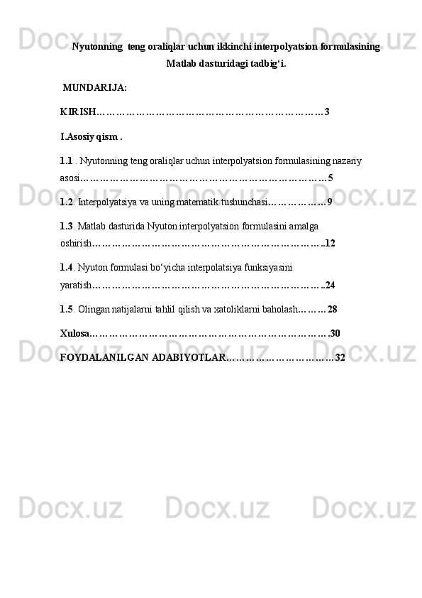 Nyutonning  teng oraliqlar uchun ikkinchi interpolyatsion formulasining
Matlab dasturidagi tadbig‘i.
  MUNDARIJA:
KIRISH……………………………………………………………3
I.Asosiy qism .
1.1  . Nyutonning teng oraliqlar uchun interpolyatsion formulasining nazariy 
asosi …………………………………………………………………5
1.2 . Interpolyatsiya va uning matematik tushunchasi ………………9
1.3 . Matlab dasturida Nyuton interpolyatsion formulasini amalga 
oshirish ……………………………………………………………..12
1.4 . Nyuton formulasi bo‘yicha interpolatsiya funksiyasini 
yaratish ……………………………………………………………..24
1.5 . Olingan natijalarni tahlil qilish va xatoliklarni baholash ………28
Xulosa……………………………………………………………….30
FOYDALANILGAN ADABIYOTLAR……………………………32