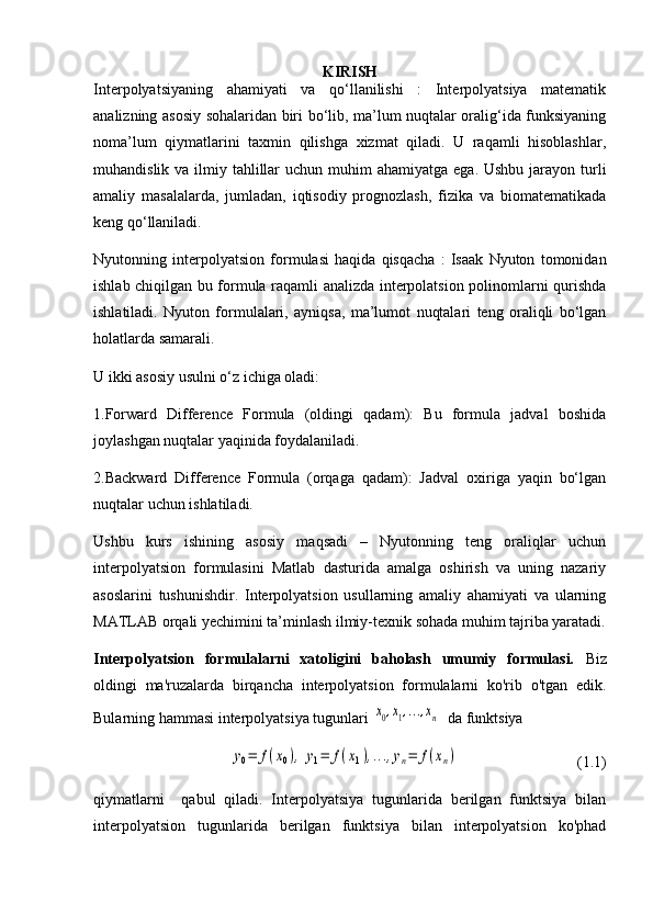 KIRISH
Interpolyatsiyaning   ahamiyati   va   qo‘llanilishi   :   Interpolyatsiya   matematik
analizning asosiy sohalaridan biri bo‘lib, ma’lum nuqtalar oralig‘ida funksiyaning
noma’lum   qiymatlarini   taxmin   qilishga   xizmat   qiladi.   U   raqamli   hisoblashlar,
muhandislik va ilmiy tahlillar  uchun  muhim  ahamiyatga  ega. Ushbu  jarayon  turli
amaliy   masalalarda,   jumladan,   iqtisodiy   prognozlash,   fizika   va   biomatematikada
keng qo‘llaniladi.
Nyutonning   interpolyatsion   formulasi   haqida   qisqacha   :   Isaak   Nyuton   tomonidan
ishlab chiqilgan bu formula raqamli analizda interpolatsion polinomlarni qurishda
ishlatiladi.   Nyuton   formulalari,   ayniqsa,   ma’lumot   nuqtalari   teng   oraliqli   bo‘lgan
holatlarda samarali. 
U ikki asosiy usulni o‘z ichiga oladi:
1.Forward   Difference   Formula   (oldingi   qadam):   Bu   formula   jadval   boshida
joylashgan nuqtalar yaqinida foydalaniladi.
2.Backward   Difference   Formula   (orqaga   qadam):   Jadval   oxiriga   yaqin   bo‘lgan
nuqtalar uchun ishlatiladi.
Ushbu   kurs   ishining   asosiy   maqsadi   –   Nyutonning   teng   oraliqlar   uchun
interpolyatsion   formulasini   Matlab   dasturida   amalga   oshirish   va   uning   nazariy
asoslarini   tushunishdir.   Interpolyatsion   usullarning   amaliy   ahamiyati   va   ularning
MATLAB orqali yechimini ta’minlash ilmiy-texnik sohada muhim tajriba yaratadi.
Interpolyatsion   formulalarni   xatoligini   baholash   umumiy   formulasi.   Biz
oldingi   ma'ruzalarda   birqancha   interpolyatsion   formulalarni   ko'rib   o'tgan   edik.
Bularning hammasi interpolyatsiya tugunlari x0,x1,...,xn   da funktsiya 	
y0=	f(x0),	y1=	f(x1),...,yn=	f(xn)
                                (1.1)
qiymatlarni     qabul   qiladi.   Interpolyatsiya   tugunlarida   berilgan   funktsiya   bilan
interpolyatsion   tugunlarida   berilgan   funktsiya   bilan   interpolyatsion   ko'phad
