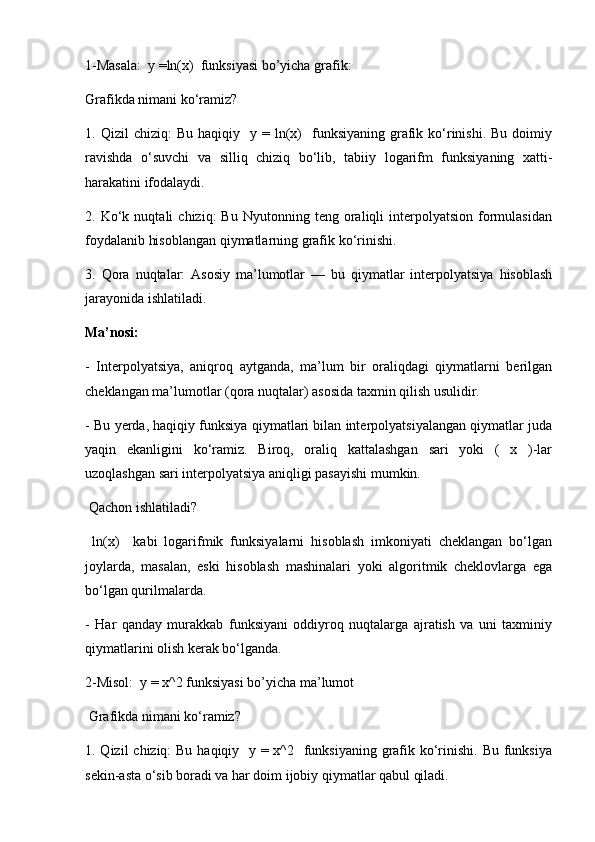 1-Masala:  y =ln(x)  funksiyasi bo’yicha grafik:
Grafikda nimani ko‘ramiz?
1.  Qizil   chiziq:   Bu  haqiqiy    y  =  ln(x)    funksiyaning  grafik  ko‘rinishi.  Bu  doimiy
ravishda   o‘suvchi   va   silliq   chiziq   bo‘lib,   tabiiy   logarifm   funksiyaning   xatti-
harakatini ifodalaydi.
2.  Ko‘k  nuqtali   chiziq:   Bu   Nyutonning   teng  oraliqli   interpolyatsion   formulasidan
foydalanib hisoblangan qiymatlarning grafik ko‘rinishi. 
3.   Qora   nuqtalar:   Asosiy   ma’lumotlar   —   bu   qiymatlar   interpolyatsiya   hisoblash
jarayonida ishlatiladi.
Ma’nosi:
-   Interpolyatsiya,   aniqroq   aytganda,   ma’lum   bir   oraliqdagi   qiymatlarni   berilgan
cheklangan ma’lumotlar (qora nuqtalar) asosida taxmin qilish usulidir.
- Bu yerda, haqiqiy funksiya qiymatlari bilan interpolyatsiyalangan qiymatlar juda
yaqin   ekanligini   ko‘ramiz.   Biroq,   oraliq   kattalashgan   sari   yoki   (   x   )-lar
uzoqlashgan sari interpolyatsiya aniqligi pasayishi mumkin.
 Qachon ishlatiladi?
  ln(x)     kabi   logarifmik   funksiyalarni   hisoblash   imkoniyati   cheklangan   bo‘lgan
joylarda,   masalan,   eski   hisoblash   mashinalari   yoki   algoritmik   cheklovlarga   ega
bo‘lgan qurilmalarda.
-   Har   qanday   murakkab   funksiyani   oddiyroq   nuqtalarga   ajratish   va   uni   taxminiy
qiymatlarini olish kerak bo‘lganda.
2-Misol:  y = x^2 funksiyasi bo’yicha ma’lumot
 Grafikda nimani ko‘ramiz?
1. Qizil  chiziq: Bu haqiqiy   y = x^2   funksiyaning grafik ko‘rinishi. Bu funksiya
sekin-asta o‘sib boradi va har doim ijobiy qiymatlar qabul qiladi.