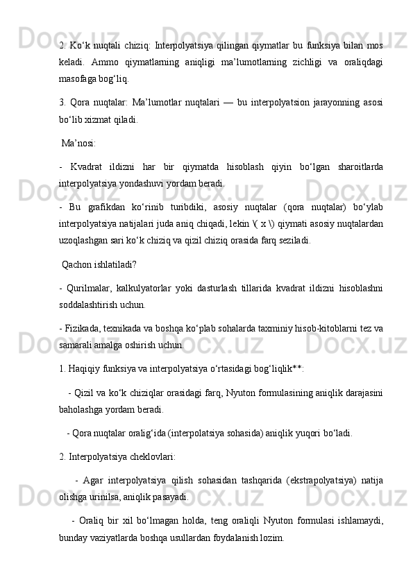 2.   Ko‘k   nuqtali   chiziq:   Interpolyatsiya   qilingan   qiymatlar   bu   funksiya   bilan   mos
keladi.   Ammo   qiymatlarning   aniqligi   ma’lumotlarning   zichligi   va   oraliqdagi
masofaga bog‘liq.
3.   Qora   nuqtalar:   Ma’lumotlar   nuqtalari   —   bu   interpolyatsion   jarayonning   asosi
bo‘lib xizmat qiladi. 
 Ma’nosi:
-   Kvadrat   ildizni   har   bir   qiymatda   hisoblash   qiyin   bo‘lgan   sharoitlarda
interpolyatsiya yondashuvi yordam beradi.
-   Bu   grafikdan   ko‘rinib   turibdiki,   asosiy   nuqtalar   (qora   nuqtalar)   bo‘ylab
interpolyatsiya natijalari juda aniq chiqadi, lekin \( x \) qiymati asosiy nuqtalardan
uzoqlashgan sari ko‘k chiziq va qizil chiziq orasida farq seziladi.
 Qachon ishlatiladi?
-   Qurilmalar,   kalkulyatorlar   yoki   dasturlash   tillarida   kvadrat   ildizni   hisoblashni
soddalashtirish uchun.
- Fizikada, texnikada va boshqa ko‘plab sohalarda taxminiy hisob-kitoblarni tez va
samarali amalga oshirish uchun.
1. Haqiqiy funksiya va interpolyatsiya o‘rtasidagi bog‘liqlik**:
     - Qizil va ko‘k chiziqlar orasidagi farq, Nyuton formulasining aniqlik darajasini
baholashga yordam beradi.
   - Qora nuqtalar oralig‘ida (interpolatsiya sohasida) aniqlik yuqori bo‘ladi.
2. Interpolyatsiya cheklovlari:
      -   Agar   interpolyatsiya   qilish   sohasidan   tashqarida   (ekstrapolyatsiya)   natija
olishga urinilsa, aniqlik pasayadi.
      -   Oraliq   bir   xil   bo‘lmagan   holda,   teng   oraliqli   Nyuton   formulasi   ishlamaydi,
bunday vaziyatlarda boshqa usullardan foydalanish lozim.