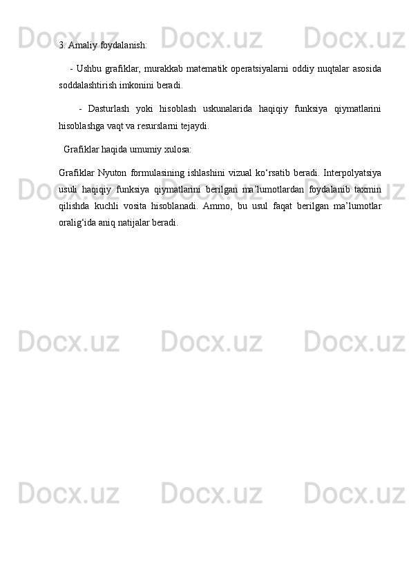 3. Amaliy foydalanish:
      -   Ushbu   grafiklar,   murakkab   matematik   operatsiyalarni   oddiy   nuqtalar   asosida
soddalashtirish imkonini beradi.
      -   Dasturlash   yoki   hisoblash   uskunalarida   haqiqiy   funksiya   qiymatlarini
hisoblashga vaqt va resurslarni tejaydi.
  Grafiklar haqida umumiy xulosa:
Grafiklar   Nyuton   formulasining   ishlashini   vizual   ko‘rsatib   beradi.   Interpolyatsiya
usuli   haqiqiy   funksiya   qiymatlarini   berilgan   ma’lumotlardan   foydalanib   taxmin
qilishda   kuchli   vosita   hisoblanadi.   Ammo,   bu   usul   faqat   berilgan   ma’lumotlar
oralig‘ida aniq natijalar beradi.