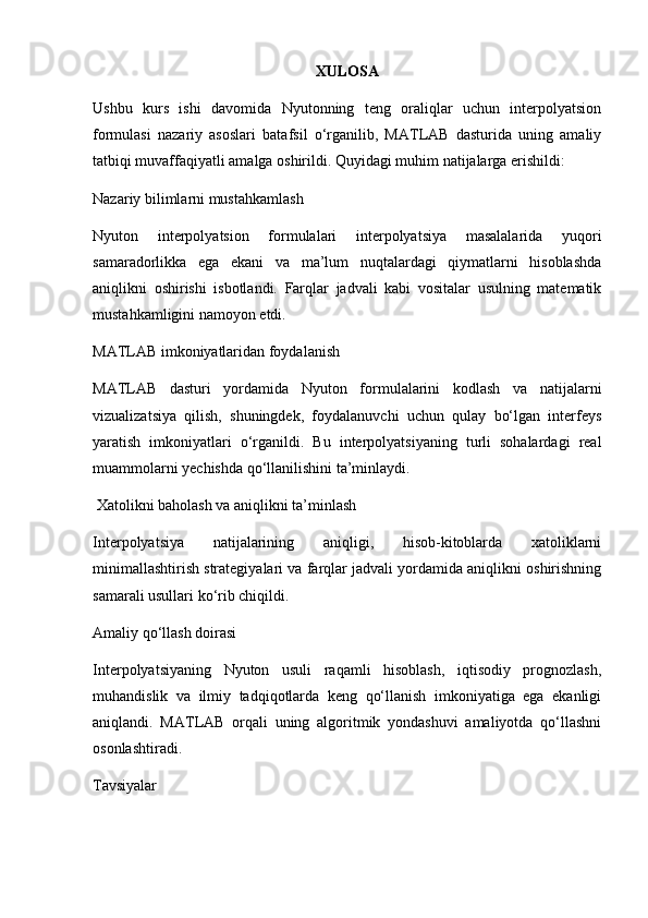 XULOSA
Ushbu   kurs   ishi   davomida   Nyutonning   teng   oraliqlar   uchun   interpolyatsion
formulasi   nazariy   asoslari   batafsil   o‘rganilib,   MATLAB   dasturida   uning   amaliy
tatbiqi muvaffaqiyatli amalga oshirildi. Quyidagi muhim natijalarga erishildi:
Nazariy bilimlarni mustahkamlash
Nyuton   interpolyatsion   formulalari   interpolyatsiya   masalalarida   yuqori
samaradorlikka   ega   ekani   va   ma’lum   nuqtalardagi   qiymatlarni   hisoblashda
aniqlikni   oshirishi   isbotlandi.   Farqlar   jadvali   kabi   vositalar   usulning   matematik
mustahkamligini namoyon etdi.
MATLAB imkoniyatlaridan foydalanish
MATLAB   dasturi   yordamida   Nyuton   formulalarini   kodlash   va   natijalarni
vizualizatsiya   qilish,   shuningdek,   foydalanuvchi   uchun   qulay   bo‘lgan   interfeys
yaratish   imkoniyatlari   o‘rganildi.   Bu   interpolyatsiyaning   turli   sohalardagi   real
muammolarni yechishda qo‘llanilishini ta’minlaydi.
 Xatolikni baholash va aniqlikni ta’minlash
Interpolyatsiya   natijalarining   aniqligi,   hisob-kitoblarda   xatoliklarni
minimallashtirish strategiyalari va farqlar jadvali yordamida aniqlikni oshirishning
samarali usullari ko‘rib chiqildi.
Amaliy qo‘llash doirasi
Interpolyatsiyaning   Nyuton   usuli   raqamli   hisoblash,   iqtisodiy   prognozlash,
muhandislik   va   ilmiy   tadqiqotlarda   keng   qo‘llanish   imkoniyatiga   ega   ekanligi
aniqlandi.   MATLAB   orqali   uning   algoritmik   yondashuvi   amaliyotda   qo‘llashni
osonlashtiradi.
Tavsiyalar