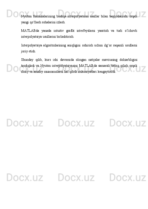 Nyuton   formulalarining   boshqa   interpolyatsion   usullar   bilan   taqqoslanishi   orqali
yangi qo‘llash sohalarini izlash.
MATLABda   yanada   intuitiv   grafik   interfeyslarni   yaratish   va   turli   o‘lchovli
interpolyatsiya usullarini birlashtirish.
Interpolyatsiya   algoritmlarining   aniqligini   oshirish   uchun   ilg‘or   raqamli   usullarni
joriy etish.
Shunday   qilib,   kurs   ishi   davomida   olingan   natijalar   mavzuning   dolzarbligini
tasdiqladi  va Nyuton interpolyatsiyasini  MATLABda samarali  tatbiq qilish  orqali
ilmiy va amaliy muammolarni hal qilish imkoniyatlari kengaytirildi.