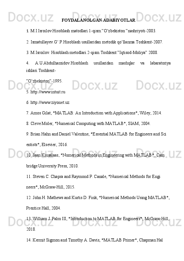 FOYDALANOLGAN ADABIYOTLAR
1 . M.I.Isroilov.Hisoblash matodlari.1-qism.”O‘zbekiston ”nashriyoti-2003. 
2. Ismatullayev.G‘.P.Hisoblash usullaridan metodik qo‘llanma.Toshkent-2007. 
3. M.Isroilov. Hisoblash metodlari.2-qism.Toshkent.”Iqtisod-Moliya” 2008. 
4.   A.U.Abdulhamidov.Hisoblash   usullaridan   mashqlar   va   labaratoriya
ishlari.Toshkent- 
”O‘zbekiston”-1995. 
5. http://www.intuit.ru 
6. http://www.ziyonet.uz 
7. Amos Gilat, *MATLAB: An Introduction with Applications*, Wiley, 2014. 
8. Cleve Moler, *Numerical Computing with MATLAB*, SIAM, 2004. 
9. Brian Hahn and Daniel Valentine, *Essential MATLAB for Engineers and Sci
entists*, Elsevier, 2016. 
10. Jaan Kiusalaas, *Numerical Methods in Engineering with MATLAB*, Cam
bridge University Press, 2010. 
11. Steven C. Chapra and Raymond P. Canale, *Numerical Methods for Engi
neers*, McGraw-Hill, 2015. 
12. John H. Mathews and Kurtis D. Fink, *Numerical Methods Using MATLAB*, 
Prentice Hall, 2004. 
13. William J. Palm III, *Introduction to MATLAB for Engineers*, McGraw-Hill, 
2018. 
14. Kermit Sigmon and Timothy A. Davis, *MATLAB Primer*, Chapman Hal