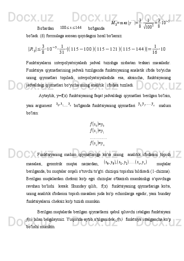 Bo'lardan  100	≤	x≤	144   bo'lganda  	
M	3=	max	|y'''|=	3
8
⋅	1	
√100	5=	3
8
⋅10	−5
bo'ladi. (6) formulaga asosan quyidagini hosil bo'lamiz. 	
|R	2|≤	3
8
⋅10	−5⋅	1
31	
⋅|(115	−	100	)(115	−	121	)(115	−	144	)|=	1
16	
⋅10
Funktsiyalarni   interpolyatsiyalash   jadval   tuzishga   nisbatan   teskari   masaladir.
Funktsiya   qiymatlarining   jadvali   tuzilganda   funktsiyaning   analatik   ifoda   bo'yicha
uning   qiymatlari   topiladi,   interpolyatsiyalashda   esa,   aksincha,   funktsiyaning
jadvaldagi qiymatlari bo'yicha uning analitik   ifodasi tuziladi. 
  Aytaylik, y=f(x) funktsiyaning faqat jadvaldagi qiymatlari berilgan bo'lsin,
yani   argument    	
x0,x1,.....xn   bo'lganda   funktsiyaning   qiymatlari  	y0,y1,....yn     malum
bo'lsin: 	
f(x0)=	y0	
f(x1)=	y1	
...............	
f(xn)=	yn
Funktsiyaning   malum   qiymatlariga   ko'ra   uning     analitik   ifodasini   topish
masalasi,   geomtrik   nuqtai   nazardan,  
(x0,y0),(x1,y1).....(xn,yn)     nuqtalar
berilganda, bu nuqtalar orqali o'tuvchi to'g'ri chiziqni topishni bildiradi (1-chizma).
Berilgan   nuqtalardan   cheksiz   ko'p   egri   chiziqlar   o'tkazish   mumkinligi   o'quvchiga
ravshan   bo'lishi     kerak.   Shunday   qilib,     f ( x )     funktsiyaning   qiymatlariga   ko'ra,
uning analitik ifodasini  topish masalasi  juda ko'p echimlarga egadir, yani  bunday
funktsiyalarni cheksiz ko'p tuzish mumkin. 
Berilgan nuqtalarda berilgan qiymatlarni qabul qiluvchi istalgan funktsiyani
f(x)  bilan belgilaymiz. Yuqorida aytib o'tilganidek,   f(x)    funktsiya istalgancha ko'p
bo'lishi mumkin.