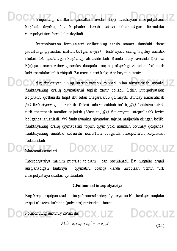 Yuqoridagi   shartlarni   qanoatlantiruvchi     F(x)   funktsiyani   interpolyatsion
ko'phad   deyilib,   bu   ko'phadni   tuzish   uchun   ishlatiladigan   formulalar
interpolyatsion formulalar deyiladi.
Interpolyatsion   formulalarni   qo'llashning   asosiy   manosi   shundaki,   faqat
jadvaldagi   qiymatlari   malum   bo'lgan   u=f(x)       funktsiyani   uning   taqribiy   analitik
ifodasi   deb   qaraladigan   ko'phadga   almashtiriladi.   Bunda   tabiy   ravishda   f(x)     va
F(x)   ga   almashtirishning   qanday   darajada   aniq   bajarilganligi   va   xatoni   baholash
kabi masalalar kelib chiqadi. Bu masalalarni kelgusida bayon qilamiz.
f(x)   funktsiyani   uning   interpolyatsion   ko'phadi   bilan   almashtirish,   avvalo,
funktsiyaning   oraliq   qiymatlarini   topish   zarur   bo'ladi.   Lekin   interpolyatsion
ko'phadni  qo'llanishi   faqat   shu  bilan  chegaralanib  qolmaydi.  Bunday   almashtirish
f(x)   funktsiyaning           analitik   ifodasi   juda   murakkab   bo'lib,   f(x)   funktsiya   ustida
turli   matematik   amallar   bajarish   (Masalan,   f(x)   funktsiyani   integrallash)   lozim
bo'lganda ishlatiladi.   f(x)   funktsiyaning qiymatlari tajriba natijasida olingan bo'lib,
funktsiyaning   oraliq   qiymatlarini   topish   qiyin   yoki   mumkin   bo'lmay   qolganda,
funktsiyaning   analitik   ko'rinishi   noma'lum   bo'lganda   interpoltsion   ko'phadan
fodalaniladi. 
Matematik asoslari
Interpolyatsiya   ma'lum   nuqtalar   to'plami     dan   boshlanadi.   Bu   nuqtalar   orqali
aniqlanadigan   funksiya     qiymatini   boshqa   -larda   hisoblash   uchun   turli
interpolyatsiya usullari qo'llaniladi.
2.Polinomial interpolyatsiya
Eng keng tarqalgan usul — bu polinomial interpolyatsiya bo‘lib, berilgan nuqtalar
orqali o‘tuvchi ko‘phad (polinom) qurishdan  iborat.
Polinomning umumiy ko'rinishi:
                                           (2.1)