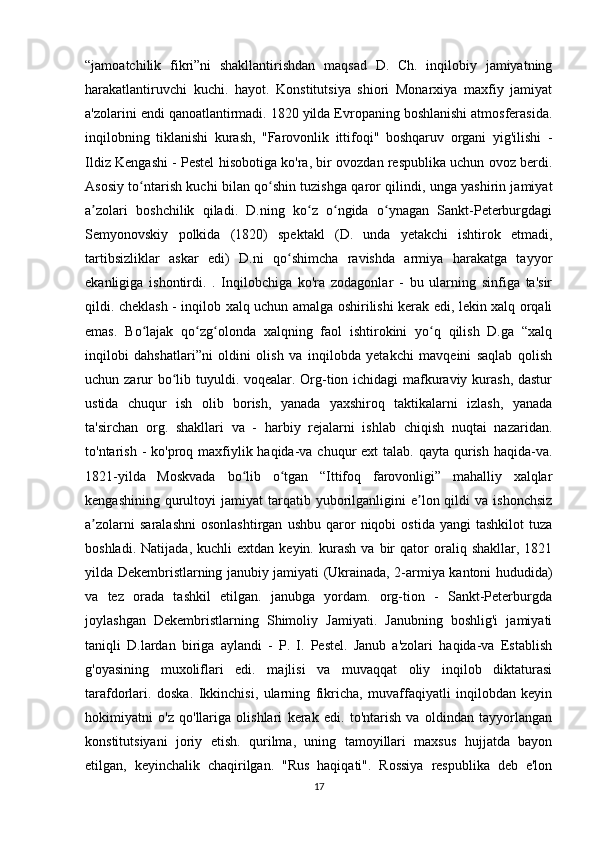 “jamoatchilik   fikri”ni   shakllantirishdan   maqsad   D.   Ch.   inqilobiy   jamiyatning
harakatlantiruvchi   kuchi.   hayot.   Konstitutsiya   shiori   Monarxiya   maxfiy   jamiyat
a'zolarini endi qanoatlantirmadi. 1820 yilda Evropaning boshlanishi atmosferasida.
inqilobning   tiklanishi   kurash,   "Farovonlik   ittifoqi"   boshqaruv   organi   yig'ilishi   -
Ildiz Kengashi - Pestel hisobotiga ko'ra, bir ovozdan respublika uchun ovoz berdi.
Asosiy to ntarish kuchi bilan qo shin tuzishga qaror qilindi, unga yashirin jamiyatʻ ʻ
a zolari   boshchilik   qiladi.   D.ning   ko z   o ngida   o ynagan   Sankt-Peterburgdagi	
ʼ ʻ ʻ ʻ
Semyonovskiy   polkida   (1820)   spektakl   (D.   unda   yetakchi   ishtirok   etmadi,
tartibsizliklar   askar   edi)   D.ni   qo shimcha   ravishda   armiya   harakatga   tayyor	
ʻ
ekanligiga   ishontirdi.   .   Inqilobchiga   ko'ra   zodagonlar   -   bu   ularning   sinfiga   ta'sir
qildi. cheklash - inqilob xalq uchun amalga oshirilishi kerak edi, lekin xalq orqali
emas.   Bo lajak   qo zg olonda   xalqning   faol   ishtirokini   yo q   qilish   D.ga   “xalq	
ʻ ʻ ʻ ʻ
inqilobi   dahshatlari”ni   oldini   olish   va   inqilobda   yetakchi   mavqeini   saqlab   qolish
uchun zarur  bo lib tuyuldi. voqealar. Org-tion ichidagi mafkuraviy kurash, dastur	
ʻ
ustida   chuqur   ish   olib   borish,   yanada   yaxshiroq   taktikalarni   izlash,   yanada
ta'sirchan   org.   shakllari   va   -   harbiy   rejalarni   ishlab   chiqish   nuqtai   nazaridan.
to'ntarish -  ko'proq maxfiylik haqida-va chuqur  ext  talab. qayta qurish haqida-va.
1821-yilda   Moskvada   bo lib   o tgan   “Ittifoq   farovonligi”   mahalliy   xalqlar	
ʻ ʻ
kengashining  qurultoyi   jamiyat   tarqatib  yuborilganligini   e lon  qildi  va  ishonchsiz	
ʼ
a zolarni   saralashni   osonlashtirgan   ushbu   qaror   niqobi   ostida   yangi   tashkilot   tuza	
ʼ
boshladi.   Natijada,   kuchli   extdan   keyin.  kurash   va   bir   qator   oraliq  shakllar,   1821
yilda Dekembristlarning janubiy jamiyati (Ukrainada, 2-armiya kantoni hududida)
va   tez   orada   tashkil   etilgan.   janubga   yordam.   org-tion   -   Sankt-Peterburgda
joylashgan   Dekembristlarning   Shimoliy   Jamiyati.   Janubning   boshlig'i   jamiyati
taniqli   D.lardan   biriga   aylandi   -   P.   I.   Pestel.   Janub   a'zolari   haqida-va   Establish
g'oyasining   muxoliflari   edi.   majlisi   va   muvaqqat   oliy   inqilob   diktaturasi
tarafdorlari.   doska.   Ikkinchisi,   ularning   fikricha,   muvaffaqiyatli   inqilobdan   keyin
hokimiyatni   o'z   qo'llariga   olishlari   kerak   edi.   to'ntarish   va   oldindan   tayyorlangan
konstitutsiyani   joriy   etish.   qurilma,   uning   tamoyillari   maxsus   hujjatda   bayon
etilgan,   keyinchalik   chaqirilgan.   "Rus   haqiqati".   Rossiya   respublika   deb   e'lon
17 