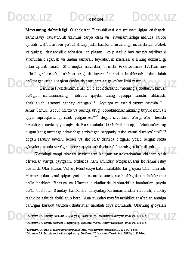 KIRISH
Mavzuning   dolzarbligi.   O`zbеkiston   Rеspublikasi   o`z   musta q illigiga   erishgach,
zamonaviy   davlatchilik   tizimini   barpo   etish   va     rivojlantirishga   alo h ida   e'tibor
q aratdi. Ushbu ustivor yo`nalishdagi jadal harakatlarni amalga oshirishidan o`zbеk
xalqining     davlatchilik   sohasida     to`plagan     ko`p   asrlik   boy   tarixiy   tajribasini
atroflicha   o`rganish   va   undan   samarali   foydalanish   masalasi   o`zining   dolzarbligi
bilan   ajralib   turadi.   Shu   nuqtai   nazardan,   birinchi   Prezidentimiz   I.A.Karimov
ta’kidlaganlariidek,   “o’zlikni   anglash   tarixni   bilishdan   boshlanadi.   Isbot   talab
bo’lmagan ushbu haqiqat davlat siyosati darajasiga ko’tarilishi zarur”. 1
 
             Birinchi Prezidentimiz har bir o’zbek farzandi “mening ajdodlarim kimlar
bo’lgan,   millatimizning     ibtidosi   qayda,   uning   oyoqqa   turushi,   tiklanish,
shakllanish   jarayoni   qanday   kechgan”. 2
    Ayniqsa   mustabid   tuzum   davrida   “…
Amir  Temur, Bobur  Mirzo va boshqa ulug’ bobokalonlarimizning buyuk nomlari
qaysi   tuproqlarda   qorishib   yotgan   edi?” 3
  degan   savollarni   o’ziga-o’zi     berishi
kerakligini qayta-qayta uqtiradi. Bu masalada “O’zbekistonning,  o’zbek xalqining
bugun keng ommaga etkazishga arziydigan haqqoniy tarixi yaratildimi-yo’qmi? “ 4
degan   zaruriy   savolni   beradi   va   sho’rolar   davrida   o’zgalar   yozib   bergan   soxta
g’oyalar asosida yozilgan tarixni qayta ko’rib chiqish lozimligini ta’kidlaydi.
G‘arbdagi   yangi   siyosiy   institutlarni   ko‘rgan   aristokratiyadan   chiqqan   yosh
ofitserlar   yurtga   qaytgach,   o‘zlarida   ham   shunday   o‘zgarishlarni   ko‘rishni   istay
boshladi.  Ular Russo, Volter, Monteskye kabi mutafakkirlar g‘oyasi bilan tanishdi.
Aleksandrdan   umid  qilgan   yoshlar   tez   orada   uning   sustkashligidan   hafsalalari   pir
bo‘la   boshladi.   Rossiya   va   Ukraina   hududlarida   islohotchilik   harakatlari   paydo
bo‘la   boshladi.   Bunday   harakatlar   Italiyadagi   karbonarizm dan   ruhlanib,   maxfiy
tashkilot sifatida shakllanib bordi. Ana shunday maxfiy tashkilotlar a’zolari amalga
oshirgan   harakat   tarixda   dekabristlar   harakati   deya   nomlandi.   Ularning   g‘oyalari
1
  Karimov.I.A. Tarixiy xotirasiz kelajak yo’q. Toshkent. “O’zbekiston” nashriyoti,1998-yil. 134-bet.
2
 Karimov.I.A Tarixiy xotirasiz kelajak yo’q. Toshkent. “O’zbekiston” nashriyoti, 1998-yil. 136-bet.
3
  Karimov.I.A Yuksak ma’naviyat-yengilmas kuch. “Ma’naviyat” nashriyoti, 2008-yil. 6-bet.
4
 Karimov.I.A Tarixiy xotirasiz kelajak yo’q. Toshkent. “O’zbekiston” nashriyoti,1998-yil. 137-bet.
2 