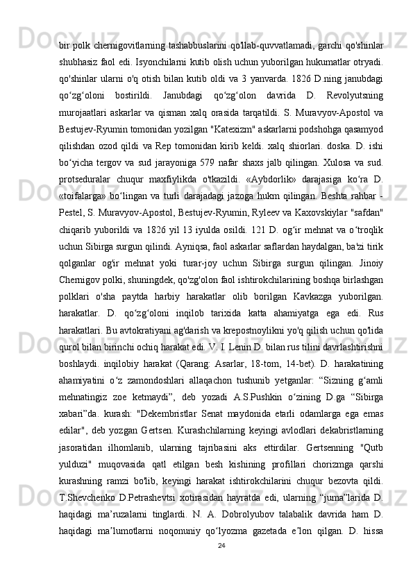 bir polk chernigovitlarning tashabbuslarini  qo'llab-quvvatlamadi, garchi qo'shinlar
shubhasiz faol edi. Isyonchilarni kutib olish uchun yuborilgan hukumatlar otryadi.
qo'shinlar   ularni   o'q   otish   bilan   kutib   oldi   va   3   yanvarda.   1826   D.ning   janubdagi
qo zg oloni   bostirildi.   Janubdagi   qo zg olon   davrida   D.   Revolyutsningʻ ʻ ʻ ʻ
murojaatlari   askarlar   va   qisman   xalq   orasida   tarqatildi.   S.   Muravyov-Apostol   va
Bestujev-Ryumin tomonidan yozilgan "Katexizm" askarlarni podshohga qasamyod
qilishdan   ozod   qildi   va   Rep   tomonidan   kirib   keldi.   xalq   shiorlari.   doska.   D.   ishi
bo yicha   tergov   va   sud   jarayoniga   579   nafar   shaxs   jalb   qilingan.   Xulosa   va   sud.
ʻ
protseduralar   chuqur   maxfiylikda   o'tkazildi.   «Aybdorlik»   darajasiga   ko ra   D.	
ʻ
«toifalarga»   bo lingan   va   turli   darajadagi   jazoga   hukm   qilingan.   Beshta   rahbar   -	
ʻ
Pestel, S. Muravyov-Apostol, Bestujev-Ryumin, Ryleev va Kaxovskiylar "safdan"
chiqarib  yuborildi   va   1826  yil   13   iyulda  osildi.   121   D.  og ir   mehnat   va   o troqlik	
ʻ ʻ
uchun Sibirga surgun qilindi. Ayniqsa, faol askarlar saflardan haydalgan, ba'zi tirik
qolganlar   og'ir   mehnat   yoki   turar-joy   uchun   Sibirga   surgun   qilingan.   Jinoiy
Chernigov polki, shuningdek, qo'zg'olon faol ishtirokchilarining boshqa birlashgan
polklari   o'sha   paytda   harbiy   harakatlar   olib   borilgan   Kavkazga   yuborilgan.
harakatlar.   D.   qo zg oloni   inqilob   tarixida   katta   ahamiyatga   ega   edi.   Rus	
ʻ ʻ
harakatlari. Bu avtokratiyani ag'darish va krepostnoylikni yo'q qilish uchun qo'lida
qurol bilan birinchi ochiq harakat edi. V. I. Lenin D. bilan rus tilini davrlashtirishni
boshlaydi.   inqilobiy   harakat   (Qarang:   Asarlar,   18-tom,   14-bet).   D.   harakatining
ahamiyatini   o z   zamondoshlari   allaqachon   tushunib   yetganlar:   “Sizning   g amli	
ʻ ʻ
mehnatingiz   zoe   ketmaydi”,   deb   yozadi   A.S.Pushkin   o zining   D.ga   “Sibirga	
ʻ
xabari”da.   kurash:   "Dekembristlar   Senat   maydonida   etarli   odamlarga   ega   emas
edilar",   deb   yozgan   Gertsen.   Kurashchilarning   keyingi   avlodlari   dekabristlarning
jasoratidan   ilhomlanib,   ularning   tajribasini   aks   ettirdilar.   Gertsenning   "Qutb
yulduzi"   muqovasida   qatl   etilgan   besh   kishining   profillari   chorizmga   qarshi
kurashning   ramzi   bo'lib,   keyingi   harakat   ishtirokchilarini   chuqur   bezovta   qildi.
T.Shevchenko   D.Petrashevtsi   xotirasidan   hayratda   edi,   ularning   “juma”larida   D.
haqidagi   ma’ruzalarni   tinglardi.   N.   A.   Dobrolyubov   talabalik   davrida   ham   D.
haqidagi   ma lumotlarni   noqonuniy   qo lyozma   gazetada   e lon   qilgan.   D.   hissa	
ʼ ʻ ʼ
24 