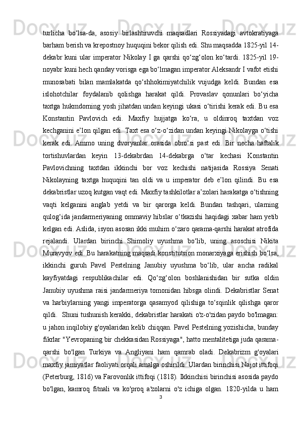 turlicha   bo‘lsa-da,   asosiy   birlashtiruvchi   maqsadlari   Rossiyadagi   avtokratiyaga
barham berish va krepostnoy huquqini bekor qilish edi. Shu maqsadda 1825-yil 14-
dekabr   kuni   ular   imperator   Nikolay   I   ga   qarshi   qo‘zg‘olon   ko‘tardi.   1825-yil   19-
noyabr kuni hech qanday vorisga ega bo‘lmagan imperator Aleksandr I vafot etishi
munosabati   bilan   mamlakatda   qo‘shhokimiyatchilik   vujudga   keldi.   Bundan   esa
islohotchilar   foydalanib   qolishga   harakat   qildi.   Provaslav   qonunlari   bo‘yicha
taxtga hukmdorning yosh jihatdan undan keyingi ukasi o‘tirishi kerak edi. Bu esa
Konstantin   Pavlovich   edi.   Maxfiy   hujjatga   ko‘ra,   u   oldinroq   taxtdan   voz
kechganini e’lon qilgan edi. Taxt esa o‘z-o‘zidan undan keyingi Nikolayga o‘tishi
kerak   edi.   Ammo   uning   dvoryanlar   orasida   obro‘si   past   edi.   Bir   necha   haftalik
tortishuvlardan   keyin   13-dekabrdan   14-dekabrga   o‘tar   kechasi   Konstantin
Pavlovichning   taxtdan   ikkinchi   bor   voz   kechishi   natijasida   Rossiya   Senati
Nikolayning   taxtga   huquqini   tan   oldi   va   u   imperator   deb   e’lon   qilindi.   Bu   esa
dekabristlar uzoq kutgan vaqt edi. Maxfiy tashkilotlar a’zolari harakatga o‘tishning
vaqti   kelganini   anglab   yetdi   va   bir   qarorga   keldi.   Bundan   tashqari,   ularning
qulog‘ida jandarmeriyaning ommaviy hibslar o‘tkazishi  haqidagi xabar ham yetib
kelgan edi. Aslida, isyon asosan ikki muhim o‘zaro qarama-qarshi harakat atrofida
rejalandi.   Ulardan   birinchi   Shimoliy   uyushma   bo‘lib,   uning   asoschisi   Nikita
Muravyov edi. Bu harakatning maqsadi konstitutsion monarxiyaga erishish bo‘lsa,
ikkinchi   guruh   Pavel   Pestelning   Janubiy   uyushma   bo‘lib,   ular   ancha   radikal
kayfiyatdagi   respublikachilar   edi.   Qo‘zg‘olon   boshlanishidan   bir   sutka   oldin
Janubiy   uyushma   raisi   jandarmeriya   tomonidan   hibsga   olindi.   Dekabristlar   Senat
va   harbiylarning   yangi   imperatorga   qasamyod   qilishiga   to‘sqinlik   qilishga   qaror
qildi.    Shuni tushunish kerakki, dekabristlar harakati o'z-o'zidan paydo bo'lmagan:
u jahon inqilobiy g'oyalaridan kelib chiqqan. Pavel Pestelning yozishicha, bunday
fikrlar "Yevropaning bir chekkasidan Rossiyaga", hatto mentalitetiga juda qarama-
qarshi   bo'lgan   Turkiya   va   Angliyani   ham   qamrab   oladi.   Dekabrizm   g'oyalari
maxfiy jamiyatlar faoliyati orqali amalga oshirildi. Ulardan birinchisi Najot ittifoqi
(Peterburg, 1816) va Farovonlik ittifoqi (1818). Ikkinchisi birinchisi asosida paydo
bo'lgan,   kamroq   fitnali   va   ko'proq   a'zolarni   o'z   ichiga   olgan.   1820-yilda   u   ham
3 