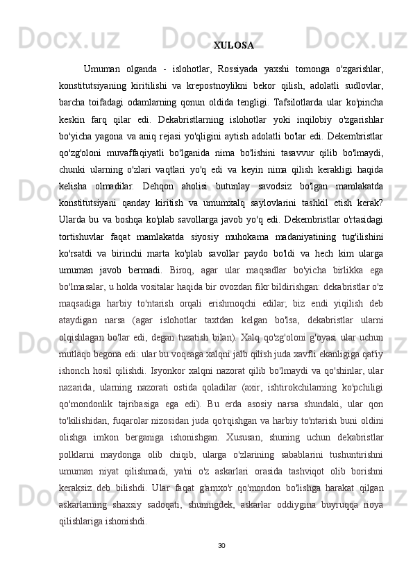 XULOSA
Umuman   olganda   -   islohotlar,   Rossiyada   yaxshi   tomonga   o'zgarishlar,
konstitutsiyaning   kiritilishi   va   krepostnoylikni   bekor   qilish,   adolatli   sudlovlar,
barcha   toifadagi   odamlarning   qonun   oldida   tengligi.   Tafsilotlarda   ular   ko'pincha
keskin   farq   qilar   edi.   Dekabristlarning   islohotlar   yoki   inqilobiy   o'zgarishlar
bo'yicha   yagona   va   aniq   rejasi   yo'qligini   aytish   adolatli   bo'lar   edi.   Dekembristlar
qo'zg'oloni   muvaffaqiyatli   bo'lganida   nima   bo'lishini   tasavvur   qilib   bo'lmaydi,
chunki   ularning   o'zlari   vaqtlari   yo'q   edi   va   keyin   nima   qilish   kerakligi   haqida
kelisha   olmadilar.   Dehqon   aholisi   butunlay   savodsiz   bo'lgan   mamlakatda
konstitutsiyani   qanday   kiritish   va   umumxalq   saylovlarini   tashkil   etish   kerak?
Ularda   bu   va   boshqa   ko'plab   savollarga   javob   yo'q   edi.   Dekembristlar   o'rtasidagi
tortishuvlar   faqat   mamlakatda   siyosiy   muhokama   madaniyatining   tug'ilishini
ko'rsatdi   va   birinchi   marta   ko'plab   savollar   paydo   bo'ldi   va   hech   kim   ularga
umuman   javob   bermadi.   Biroq,   agar   ular   maqsadlar   bo'yicha   birlikka   ega
bo'lmasalar, u holda vositalar haqida bir ovozdan fikr bildirishgan: dekabristlar o'z
maqsadiga   harbiy   to'ntarish   orqali   erishmoqchi   edilar;   biz   endi   yiqilish   deb
ataydigan   narsa   (agar   islohotlar   taxtdan   kelgan   bo'lsa,   dekabristlar   ularni
olqishlagan   bo'lar   edi,   degan   tuzatish   bilan).   Xalq   qo'zg'oloni   g'oyasi   ular   uchun
mutlaqo begona edi: ular bu voqeaga xalqni jalb qilish juda xavfli ekanligiga qat'iy
ishonch   hosil   qilishdi.   Isyonkor   xalqni   nazorat   qilib   bo'lmaydi   va   qo'shinlar,   ular
nazarida,   ularning   nazorati   ostida   qoladilar   (axir,   ishtirokchilarning   ko'pchiligi
qo'mondonlik   tajribasiga   ega   edi).   Bu   erda   asosiy   narsa   shundaki,   ular   qon
to'kilishidan, fuqarolar nizosidan juda qo'rqishgan va harbiy to'ntarish buni  oldini
olishga   imkon   berganiga   ishonishgan.   Xususan,   shuning   uchun   dekabristlar
polklarni   maydonga   olib   chiqib,   ularga   o'zlarining   sabablarini   tushuntirishni
umuman   niyat   qilishmadi,   ya'ni   o'z   askarlari   orasida   tashviqot   olib   borishni
keraksiz   deb   bilishdi.   Ular   faqat   g'amxo'r   qo'mondon   bo'lishga   harakat   qilgan
askarlarning   shaxsiy   sadoqati,   shuningdek,   askarlar   oddiygina   buyruqqa   rioya
qilishlariga ishonishdi.
30 