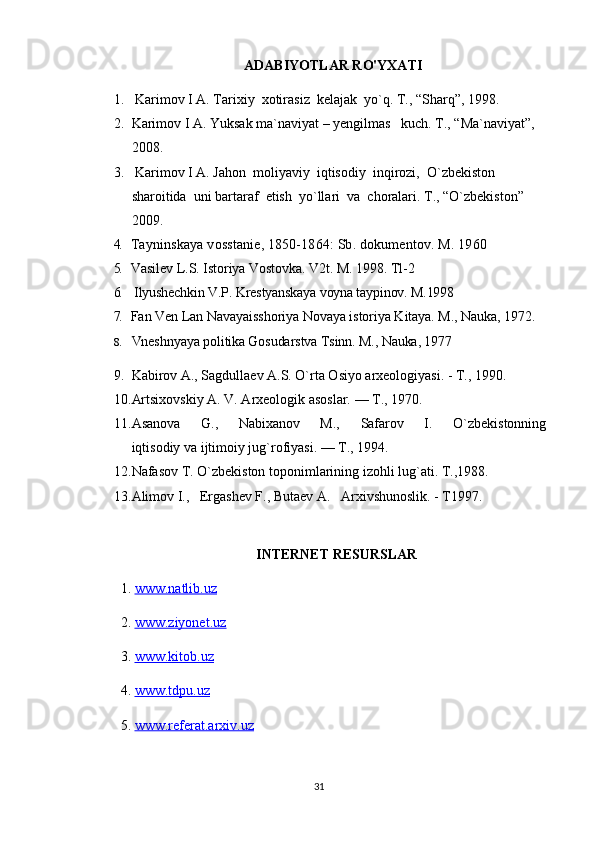 ADABIYOTLAR RO'YXATI
1.  Karimov I A. Tarixiy  xotirasiz  kelajak  yo`q. T., “Sharq”, 1998.
2. Karimov I A. Yuksak ma`naviyat – yengilmas   kuch. T., “Ma`naviyat”, 
2008.
3.  Karimov I A. Jahon  moliyaviy  iqtisodiy  inqirozi,  O`zbekiston  
sharoitida  uni bartaraf  etish  yo`llari  va  choralari. T., “O`zbekiston” 
2009.
4. Tayninskaya vosstanie, 1850-1864: Sb. dokumentov. M. 1960
5. Vasilev L.S. Istoriya Vostovka.  V2t. M. 1998. Tl-2
6.   Ilyushechkin V.P. Krestyanskaya voyna taypinov. M.1998
7. Fan Ven Lan Navayaisshoriya Novaya istoriya Kitaya. M., Nauka, 1972.
8. Vneshnyaya politika Gosudarstva Tsinn. M., Nauka, 1977
9. Kabirov A., Sagdullaev A.S. O`rta Osiyo arxeologiyasi. - T., 1990.
10. Artsixovskiy A. V. Arxeologik asoslar. — T., 1970.
11. Asanova         G.,         Nabixanov         M.,         Safarov         I.         O`zbekistonning  
iqtisodiy va ijtimoiy jug`rofiyasi. — T., 1994.
12. Nafasov T. O`zbekiston toponimlarining izohli lug`ati. T.,1988.
13. Alimov I.,   Ergashev F., Butaev A.   Arxivshunoslik. - T1997.
INTERNET RESURSLAR
1.  www.natlib.uz  
2.  www.ziyonet.uz   
3.  www.kitob.uz
4.  www.tdpu.uz
5.  www.referat.arxiv.uz
31 