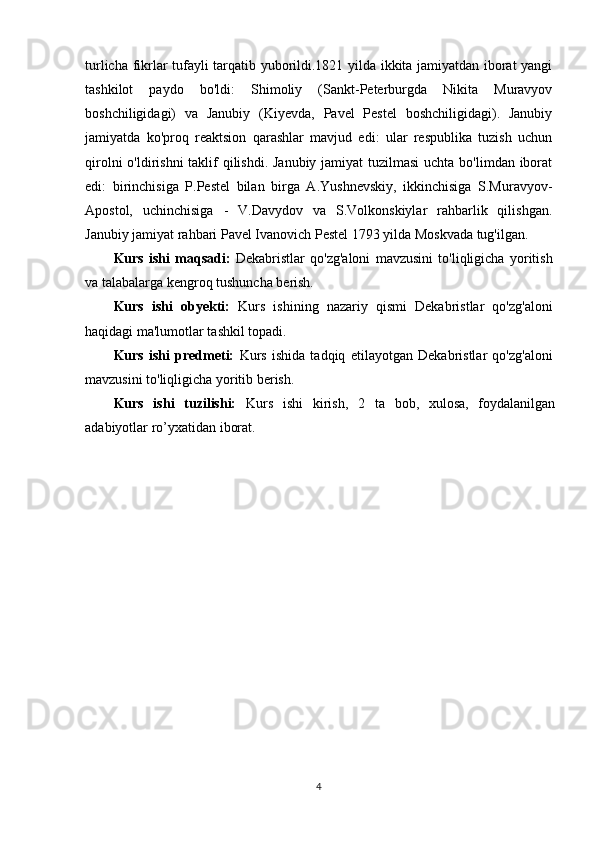 turlicha fikrlar tufayli tarqatib yuborildi.1821 yilda ikkita jamiyatdan iborat yangi
tashkilot   paydo   bo'ldi:   Shimoliy   (Sankt-Peterburgda   Nikita   Muravyov
boshchiligidagi)   va   Janubiy   (Kiyevda,   Pavel   Pestel   boshchiligidagi).   Janubiy
jamiyatda   ko'proq   reaktsion   qarashlar   mavjud   edi:   ular   respublika   tuzish   uchun
qirolni  o'ldirishni  taklif qilishdi. Janubiy jamiyat tuzilmasi  uchta bo'limdan iborat
edi:   birinchisiga   P.Pestel   bilan   birga   A.Yushnevskiy,   ikkinchisiga   S.Muravyov-
Apostol,   uchinchisiga   -   V.Davydov   va   S.Volkonskiylar   rahbarlik   qilishgan.
Janubiy jamiyat rahbari Pavel Ivanovich Pestel 1793 yilda Moskvada tug'ilgan.
Kurs   ishi   maqsadi:   Dekabristlar   qo'zg'aloni   mavzusini   to'liqligicha   yoritish
va talabalarga kengroq tushuncha berish.
Kurs   ishi   obyekti:   Kurs   ishi ning   nazariy   qismi   Dekabristlar   qo'zg'aloni
haqidagi ma'lumotlar tashkil topadi.
Kurs   ishi   predmeti:   Kurs   ishida   tadqiq   etilayotgan   Dekabristlar   qo'zg'aloni
mavzusini to'liqligicha yoritib berish.
Kurs   ishi   tuzilishi:   Kurs   ishi   kirish,   2   ta   bob,   xulosa,   foydalanilgan
adabiyotlar ro’yxatidan iborat. 
4 