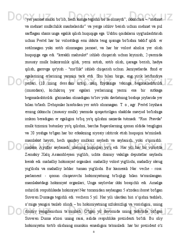 “yer jamoat mulki bo‘lib, hech kimga tegishli bo‘la olmaydi”; ikkinchisi – “mehnat
va  mehnat   mulkchilik  manbalaridir”  va   yerga  ishlov   berish   uchun   mehnat   va   pul
sarflagan shaxs unga egalik qilish huquqiga ega. Ushbu qoidalarni uyg'unlashtirish
uchun   Pestel   har   bir   volostdagi   erni   ikkita   teng   qismga   bo'lishni   taklif   qildi:   er
sotilmagan   yoki   sotib   olinmagan   jamoat,   va   har   bir   volost   aholisi   yer   olish
huquqiga   ega   edi.   "kerakli   mahsulot"   ishlab   chiqarish   uchun   kiyinish;   2-yarmida
xususiy   mulk   hukmronlik   qildi,   yerni   sotish,   sotib   olish,   ijaraga   berish,   hadya
qilish,   garovga   qo'yish   -   "mo'llik"   ishlab   chiqarish   uchun.   Jamiyatlarda.   fond   er
egalarining   erlarining   yarmini   tark   etdi.   Shu   bilan   birga,   eng   yirik   latifundiya
yerlari   (10   ming   dess.dan   ortiq)   xalq   foydasiga   tekinga   begonalashtirildi
(musodara),   kichikroq   yer   egalari   yerlarining   yarmi   esa   bir   sutkaga
begonalashtirildi. g'aznadan olinadigan to'lov yoki davlatning boshqa joylarida yer
bilan to'lash.  Dehqonlar  hisobidan yer sotib olinmagan. T. o., agr. Pestel  loyihasi
erning   ikkinchi   (xususiy   mulk)   yarmida   qisqartirilgan   shaklda   mavjud   bo'lishiga
imkon   beradigan   er   egaligini   to'liq   yo'q   qilishni   nazarda   tutmadi.   "Rus.   Pravda"
mulk tizimini butunlay yo'q qilishni, barcha fuqarolarning qonun oldida tengligini
va   20   yoshga   to'lgan   har   bir   erkakning   siyosiy   ishtirok   etish   huquqini   ta'minladi.
mamlakat   hayoti,   hech   qanday   mulksiz   saylash   va   saylanish.   yoki   o'qimishli.
malaka.   Ayollar   saylanadi.   ularning   huquqlari   yo'q   edi.   Har   yili   har   bir   volostda
Zemskiy   Xalq   Assambleyasi   yig'ilib,   uchta   doimiy   vakilga   deputatlar   saylashi
kerak edi. mahalliy hokimiyat organlari: mahalliy volost yig'ilishi, mahalliy okrug
yig'ilishi   va   mahalliy   lablar.   tuman   yig'ilishi.   Bir   kamerali   Nar.   veche   -   ross.
parlament   -   qonun   chiqaruvchi   hokimiyatning   to'liqligi   bilan   ta'minlangan.
mamlakatdagi   hokimiyat   organlari;   Unga   saylovlar   ikki   bosqichli   edi.   Amalga
oshirildi respublikada hokimiyat Nar tomonidan saylangan 5 a'zodan iborat bo'lgan
Suveren Dumaga tegishli edi. vechem 5 yil. Har yili ulardan biri o‘qishni tashlab,
o‘rniga yangisi tanlab olindi – bu hokimiyatning uzluksizligi va vorisligini, uning
doimiy   yangilanishini   ta’minladi.   O'tgan   yil   davomida   uning   tarkibida   bo'lgan
Suveren   Duma   a'zosi   uning   raisi,   aslida   respublika   prezidenti   bo'ldi.   Bu   oliy
hokimiyatni   tortib   olishning   mumkin   emasligini   ta'minladi:   har   bir   prezident   o'z
6 