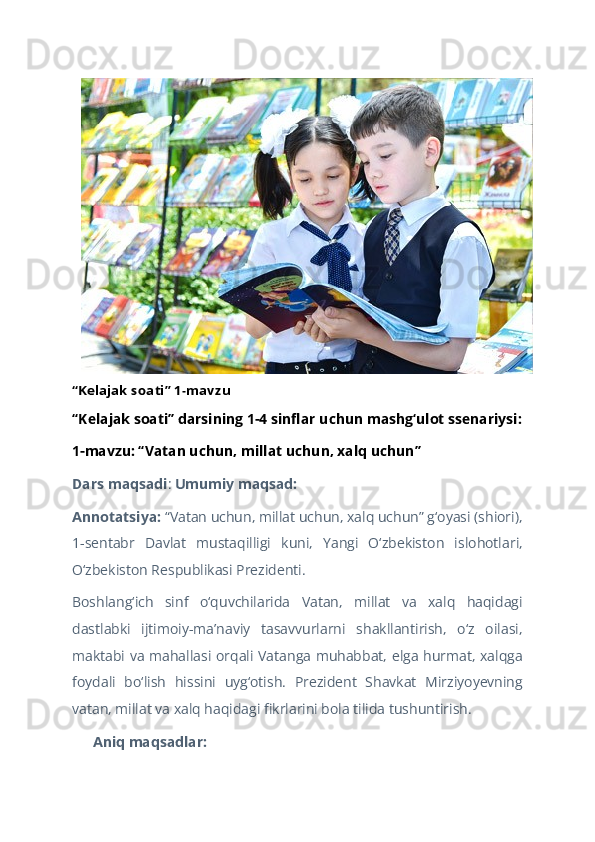 “Kelajak soati” 1-mavzu 
“Kelajak soati” darsining 1-4 sinflar uchun mashg‘ulot ssenariysi:
1-mavzu: “Vatan uchun, millat uchun, xalq uchun”  
Dars maqsadi :  Umumiy maqsad:  
Annotatsiya:  “Vatan uchun, millat uchun, xalq uchun” g‘oyasi (shiori),
1-sentabr   Davlat   mustaqilligi   kuni,   Yangi   O‘zbekiston   islohotlari,
O‘zbekiston Respublikasi Prezidenti.   
Boshlang‘ich   sinf   o‘quvchilarida   Vatan,   millat   va   xalq   haqidagi
dastlabki   ijtimoiy-ma’naviy   tasavvurlarni   shakllantirish,   o‘z   oilasi,
maktabi va mahallasi orqali Vatanga muhabbat, elga hurmat, xalqga
foydali   bo‘lish   hissini   uyg‘otish.   Prezident   Shavkat   Mirziyoyevning
vatan, millat va xalq haqidagi fikrlarini bola tilida tushuntirish.   
 Aniq maqsadlar:??????   