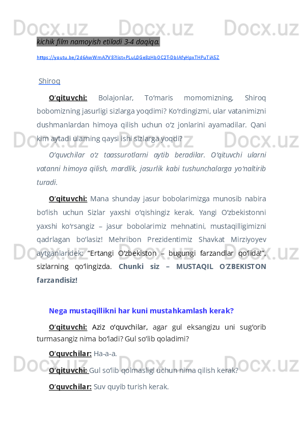 kichik film namoyish etiladi 3-4 daqiqa. 
https://youtu.be/2d6AwWmA7V8?list=PLuL0Ge8zHbOC2T-DbIAfyHpxTHPuTiA5Z
 
  Shiroq  
O qituvchi:ʻ   Bolajonlar,   To maris   momomizning,   Shiroq	ʻ
bobomizning jasurligi sizlarga yoqdimi? Ko rdingizmi, ular vatanimizni	
ʻ
dushmanlardan   himoya   qilish   uchun   o z   jonlarini   ayamadilar.   Qani	
ʻ
kim aytadi ularning qaysi ishi sizlarga yoqdi?  
O quvchilar   o z   taassurotlarni   aytib   beradilar.   O qituvchi   ularni	
ʻ ʻ ʻ
vatanni   himoya   qilish,   mardlik,   jasurlik   kabi   tushunchalarga   yo naltirib	
ʻ
turadi.  
O qituvchi:	
ʻ   Mana   shunday   jasur   bobolarimizga   munosib   nabira
bo lish   uchun   Sizlar   yaxshi   o qishingiz   kerak.   Yangi   O zbekistonni	
ʻ ʻ ʻ
yaxshi   ko rsangiz   –   jasur   bobolarimiz   mehnatini,   mustaqilligimizni	
ʻ
qadrlagan   bo lasiz!   Mehribon   Prezidentimiz   Shavkat   Mirziyoyev	
ʻ
aytganlaridek:   “Ertangi   O zbekiston   –   bugungi   farzandlar   qo lida!”,	
ʻ ʻ
sizlarning   qo lingizda.	
ʻ   Chunki   siz   –   MUSTAQIL   O ZBEKISTON	ʻ
farzandisiz!  
   
Nega mustaqillikni har kuni mustahkamlash kerak?  
O qituvchi:	
ʻ   Aziz   o quvchilar,  	ʻ agar   gul   eksangizu   uni   sug orib	ʻ
turmasangiz nima bo ladi? Gul so lib qoladimi?	
ʻ ʻ  
O quvchilar:	
ʻ   Ha-a-a.   
O qituvchi: 
ʻ Gul so lib qolmasligi uchun nima qilish kerak? 	ʻ  
O quvchilar:	
ʻ   Suv quyib turish kerak.    