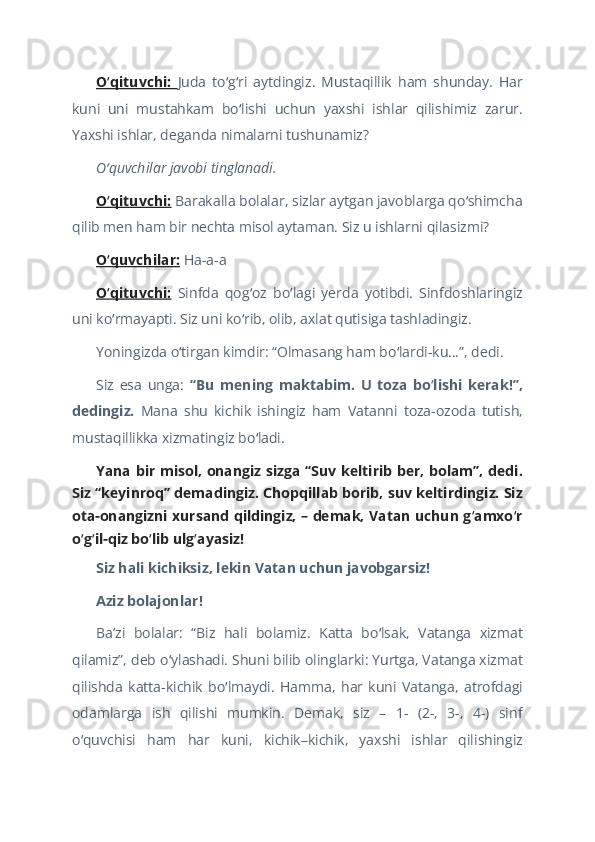 O qituvchi:  ʻ Juda   to g ri   aytdingiz.   Mustaqillik   ham   shunday.   Har	ʻ ʻ
kuni   uni   mustahkam   bo lishi   uchun   yaxshi   ishlar   qilishimiz   zarur.	
ʻ
Yaxshi ishlar, deganda nimalarni tushunamiz?  
O quvchilar javobi tinglanadi.	
ʻ  
O qituvchi:
ʻ   Barakalla bolalar, sizlar aytgan javoblarga qo shimcha	ʻ
qilib men ham bir nechta misol aytaman. Siz u ishlarni qilasizmi?  
O quvchilar:	
ʻ  Ha-a-a  
O qituvchi:
ʻ   Sinfda   qog oz   bo lagi   yerda   yotibdi.   Sinfdoshlaringiz	ʻ ʻ
uni ko rmayapti. Siz uni ko rib, olib, axlat qutisiga tashladingiz.	
ʻ ʻ  
Yoningizda o tirgan kimdir: “Olmasang ham bo lardi-ku…”, dedi.	
ʻ ʻ  
Siz   esa   unga:   “Bu   mening   maktabim.   U   toza   bo lishi   kerak!”,	
ʻ
dedingiz.   Mana   shu   kichik   ishingiz   ham   Vatanni   toza-ozoda   tutish,
mustaqillikka xizmatingiz bo ladi. 	
ʻ  
Yana bir misol, onangiz sizga “Suv keltirib ber, bolam”, dedi.
Siz “keyinroq” demadingiz. Chopqillab borib, suv keltirdingiz. Siz
ota-onangizni xursand qildingiz, – demak, Vatan uchun g amxo r	
ʻ ʻ
o g il-qiz bo lib ulg ayasiz!	
ʻ ʻ ʻ ʻ  
Siz hali kichiksiz, lekin Vatan uchun javobgarsiz!  
Aziz bolajоnlar!  
Baʼzi   bolalar:   “Biz   hali   bolamiz.   Katta   bo lsak,   Vatanga   xizmat	
ʻ
qilamiz”, deb o ylashadi. Shuni bilib olinglarki: Yurtga, Vatanga xizmat	
ʻ
qilishda   katta - kichik   bo lmaydi.   Hamma,   har   kuni   Vatanga,   atrofdagi	
ʻ
odamlarga   ish   qilishi   mumkin.   Demak,   siz   –   1-   (2-,   3-,   4-)   sinf
o quvchisi   ham   har   kuni,   kichik–kichik,   yaxshi   ishlar   qilishingiz	
ʻ 