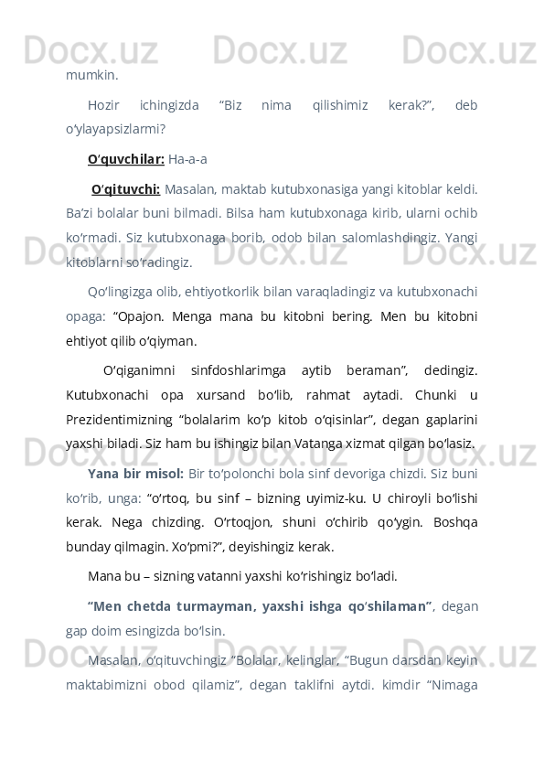 mumkin.  
Hozir   ichingizda   “Biz   nima   qilishimiz   kerak?”,   deb
o ylayapsizlarmi? ʻ  
O quvchilar:	
ʻ  Ha-a-a  
  O qituvchi:
ʻ   Masalan,   maktab kutubxonasiga yangi kitoblar keldi.
Baʼzi bolalar buni bilmadi. Bilsa ham kutubxonaga kirib, ularni ochib
ko rmadi.   Siz   kutubxonaga   borib,   odob   bilan   salomlashdingiz.   Yangi	
ʻ
kitoblarni so radingiz. 	
ʻ  
Qo lingizga olib, ehtiyotkorlik bilan varaqladingiz va kutubxonachi	
ʻ
opaga:   “Opajon.   Menga   mana   bu   kitobni   bering.   Men   bu   kitobni
ehtiyot qilib o qiyman.	
ʻ  
  O qiganimni   sinfdoshlarimga   aytib   beraman”,   dedingiz.	
ʻ
Kutubxonachi   opa   xursand   bo lib,   rahmat   aytadi.   Chunki   u	
ʻ
Prezidentimizning   “bolalarim   ko p   kitob   o qisinlar”,   degan   gaplarini	
ʻ ʻ
yaxshi biladi. Siz ham bu ishingiz bilan Vatanga xizmat qilgan bo lasiz.	
ʻ  
Yana bir misol:   Bir to polonchi bola sinf devoriga chizdi. Siz buni	
ʻ
ko rib,   unga:	
ʻ   “o rtoq,   bu   sinf   –   bizning   uyimiz-ku.   U   chiroyli   bo lishi	ʻ ʻ
kerak.   Nega   chizding.   O rtoqjon,   shuni   o chirib   qo ygin.   Boshqa	
ʻ ʻ ʻ
bunday qilmagin. Xo pmi?”, deyishingiz kerak.	
ʻ  
Mana bu – sizning vatanni yaxshi ko rishingiz bo ladi.	
ʻ ʻ    
“Men   chetda   turmayman,   yaxshi   ishga   qo shilaman”	
ʻ ,   degan
gap doim esingizda bo lsin.	
ʻ  
Masalan,   o qituvchingiz   “Bolalar,   kelinglar,   “Bugun   darsdan   keyin	
ʻ
maktabimizni   obod   qilamiz”,   degan   taklifni   aytdi.   kimdir   “Nimaga 