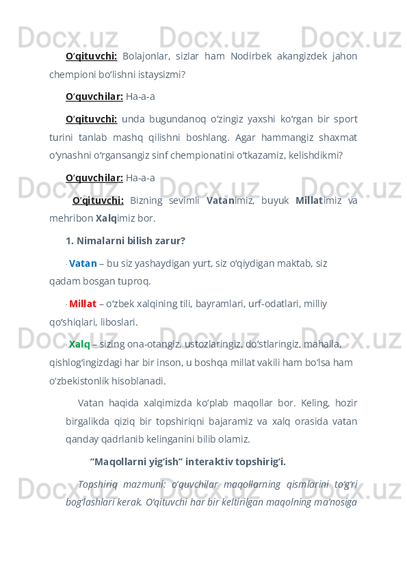 O qituvchi:ʻ   Bolajonlar,   sizlar   ham   Nodirbek   akangizdek   jahon
chempioni bo lishni istaysizmi?	
ʻ  
O quvchilar:	
ʻ  Ha-a-a  
O qituvchi:
ʻ   unda   bugundanoq   o zingiz   yaxshi   ko rgan   bir   sport	ʻ ʻ
turini   tanlab   mashq   qilishni   boshlang.   Agar   hammangiz   shaxmat
o ynashni o rgansangiz sinf chempionatini o tkazamiz, kelishdikmi?	
ʻ ʻ ʻ  
O quvchilar:	
ʻ  Ha-a-a  
  O qituvchi:
ʻ   Bizning   sevimli   Vatan imiz,   buyuk   Millat imiz   va
mehribon  Xalq imiz bor.  
1. Nimalarni bilish zarur?  
·   Vatan  – bu siz yashaydigan yurt, siz o qiydigan maktab, siz 	
ʻ
qadam bosgan tuproq.  
·   Millat   – o zbek xalqining tili, bayramlari, urf-odatlari, milliy 	
ʻ
qo shiqlari, liboslari.	
ʻ  
·   Xalq  – sizing ona-otangiz, ustozlaringiz, do stlaringiz, mahalla, 	
ʻ
qishlog ingizdagi har bir inson, u boshqa millat vakili ham bo‘lsa ham 	
ʻ
o‘zbekistonlik hisoblanadi.   
Vatan   haqida   xalqimizda   ko‘plab   maqollar   bor.   Keling,   hozir
birgalikda   qiziq   bir   topshiriqni   bajaramiz   va   xalq   orasida   vatan
qanday qadrlanib kelinganini bilib olamiz.   
“Maqollarni yig‘ish” interaktiv topshirig‘i.  
Topshiriq   mazmuni:   o‘quvchilar   maqollarning   qismlarini   to‘g‘ri
bog‘lashlari kerak. O‘qituvchi har bir keltirilgan maqolning ma’nosiga 