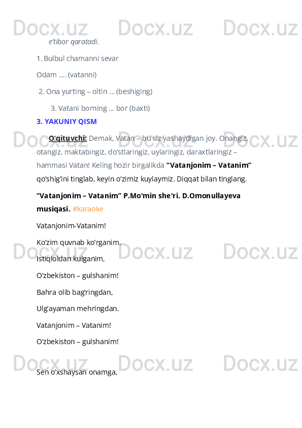 e’tibor qaratadi.  
1.   Bulbul chamanni sevar  
Odam …. (vatanni)   
 2. Ona yurting – oltin … (beshiging)  
 3. Vatani borning ... bor (baxti) 
3. YAKUNIY QISM  
O‘qituvchi:   Demak, Vatan – bu siz yashaydigan joy. Onangiz, 
otangiz, maktabingiz, do‘stlaringiz, uylaringiz, daraxtlaringiz – 
hammasi Vatan! Keling hozir birgalikda  “Vatanjonim – Vatanim”  
qo‘shig‘ini tinglab, keyin o‘zimiz kuylaymiz. Diqqat bilan tinglang.  
“Vatanjonim – Vatanim” P.Mo'min she'ri. D.Omonullayeva 
musiqasi.  #karaoke  
Vatanjonim-Vatanim!  
Ko‘zim quvnab ko‘rganim.  
Istiqloldan kulganim,  
O‘zbekiston – gulshanim!  
Bahra olib bag‘ringdan,  
Ulg‘ayaman mehringdan.  
Vatanjonim – Vatanim!  
O‘zbekiston – gulshanim!  
   
Sen o‘xshaysan onamga,   