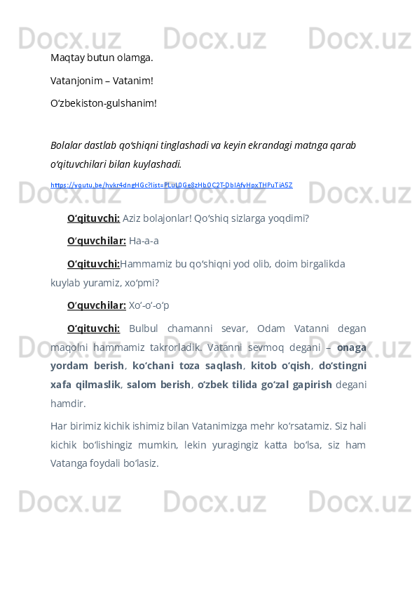 Maqtay butun olamga.  
Vatanjonim – Vatanim!  
O‘zbekiston-gulshanim!  
   
Bolalar dastlab qo shiqni tinglashadi va keyin ekrandagi matnga qarab ʻ
o qituvchilari bilan kuylashadi. 	
ʻ
https://youtu.be/hvkr4dngHGc?list=PLuL0Ge8zHbOC2T-DbIAfyHpxTHPuTiA5Z
 
O‘qituvchi:   Aziz bolajonlar! Qo shiq sizlarga yoqdimi?	
ʻ  
O quvchilar:	
ʻ  Ha-a-a  
O‘qituvchi: Hammamiz bu qo shiqni yod olib, doim birgalikda 	
ʻ
kuylab yuramiz, xo pmi?	
ʻ  
O quvchilar:	
ʻ  Xo‘-o‘-o‘p  
O‘qituvchi:   Bulbul   chamanni   sevar,   Odam   Vatanni   degan
maqolni   hammamiz   takrorladik.   Vatanni   sevmoq   degani   –   onaga
yordam   berish ,   ko‘chani   toza   saqlash ,   kitob   o‘qish ,   do‘stingni
xafa   qilmaslik ,   salom   berish ,   o‘zbek   tilida   go‘zal   gapirish   degani
hamdir.  
Har birimiz kichik ishimiz bilan Vatanimizga mehr ko‘rsatamiz. Siz hali
kichik   bo‘lishingiz   mumkin,   lekin   yuragingiz   katta   bo‘lsa,   siz   ham
Vatanga foydali bo‘lasiz.  
  