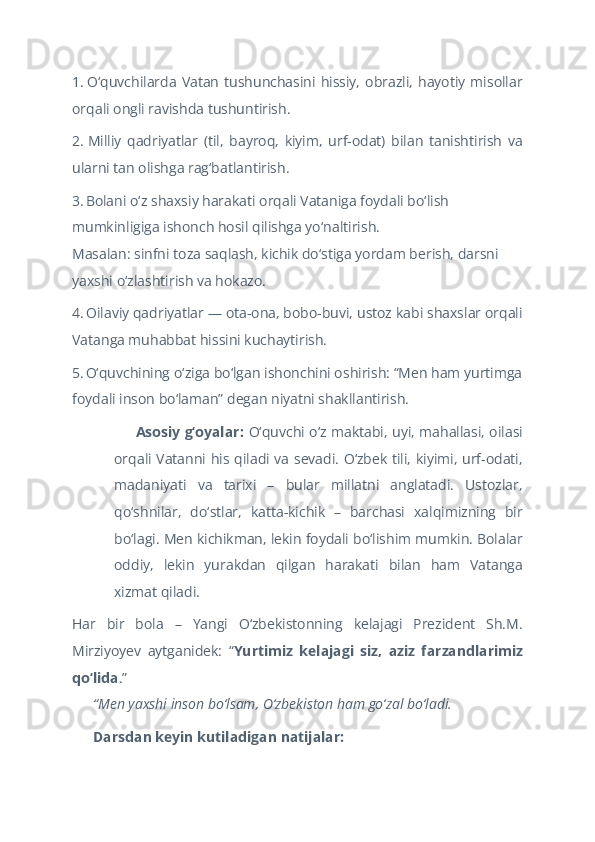 1.   O‘quvchilarda  Vatan   tushunchasini   hissiy,   obrazli,   hayotiy  misollar
orqali ongli ravishda tushuntirish.  
2.   Milliy   qadriyatlar   (til,   bayroq,   kiyim,   urf-odat)   bilan   tanishtirish   va
ularni tan olishga rag‘batlantirish.  
3.   Bolani o‘z shaxsiy harakati orqali Vataniga foydali bo‘lish 
mumkinligiga ishonch hosil qilishga yo‘naltirish.
Masalan: sinfni toza saqlash, kichik do‘stiga yordam berish, darsni 
yaxshi o‘zlashtirish va hokazo.  
4.   Oilaviy qadriyatlar — ota-ona, bobo-buvi, ustoz kabi shaxslar orqali
Vatanga muhabbat hissini kuchaytirish.  
5.   O‘quvchining o‘ziga bo‘lgan ishonchini oshirish: “Men ham yurtimga
foydali inson bo‘laman” degan niyatni shakllantirish.  
 Asosiy g‘oyalar:??????   O‘quvchi o‘z maktabi, uyi, mahallasi, oilasi
orqali Vatanni his qiladi va sevadi. O‘zbek tili, kiyimi, urf-odati,
madaniyati   va   tarixi   –   bular   millatni   anglatadi.   Ustozlar,
qo‘shnilar,   do‘stlar,   katta-kichik   –   barchasi   xalqimizning   bir
bo‘lagi. Men kichikman, lekin foydali bo‘lishim mumkin. Bolalar
oddiy,   lekin   yurakdan   qilgan   harakati   bilan   ham   Vatanga
xizmat qiladi.   
Har   bir   bola   –   Yangi   O‘zbekistonning   kelajagi   Prezident   Sh.M.
Mirziyoyev   aytganidek:   “ Yurtimiz   kelajagi   siz,   aziz   farzandlarimiz
qo‘lida .”
 	
?????? “Men yaxshi inson bo‘lsam, O‘zbekiston ham go‘zal bo‘ladi.  
 Darsdan keyin kutiladigan natijalar:
✅   