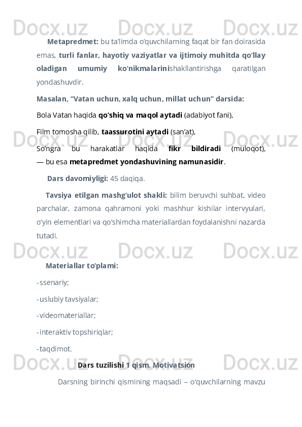  Metapredmet:??????  bu taʼlimda o‘quvchilarning faqat bir fan doirasida
emas,   turli fanlar, hayotiy vaziyatlar va ijtimoiy muhitda qo‘llay
oladigan   umumiy   ko‘nikmalarini shakllantirishga   qaratilgan
yondashuvdir.  
Masalan, “Vatan uchun, xalq uchun, millat uchun” darsida:  
Bola Vatan haqida  qo‘shiq va maqol aytadi  (adabiyot fani),  
Film tomosha qilib,  taassurotini aytadi  (san’at),  
So‘ngra   bu   harakatlar   haqida   fikr   bildiradi   (muloqot),
— bu esa  metapredmet yondashuvining namunasidir .  
 Dars davomiyligi: 
??????️ 45 daqiqa.  
Tavsiya   etilgan   mashg‘ulot   shakli:  
??????‍?????? bilim   beruvchi   suhbat,   video
parchalar,   zamona   qahramoni   yoki   mashhur   kishilar   intervyulari,
o‘yin elementlari va qo‘shimcha materiallardan foydalanishni nazarda
tutadi.  
   
Materiallar to‘plami:
??????  
-   ssenariy;  
-   uslubiy tavsiyalar;  
-   videomateriallar;  
-   interaktiv topshiriqlar;  
-   taqdimot.  
 Dars tuzilishi 	
?????? 1 qism. Motivatsion  
Darsning   birinchi   qismining   maqsadi   –   o‘quvchilarning   mavzu 