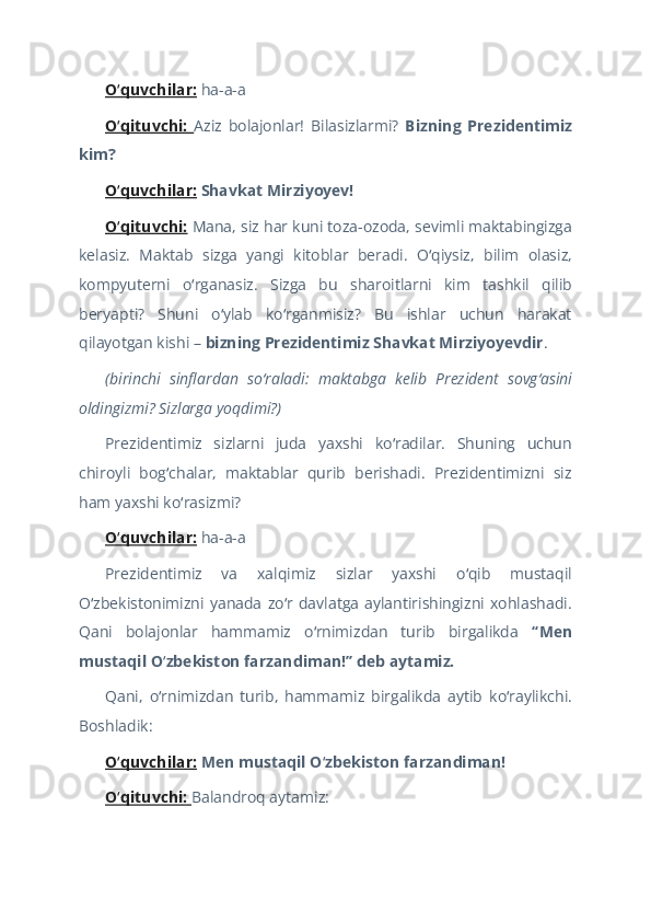 O quvchilar:ʻ  ha-a-a  
O qituvchi:  
ʻ Aziz   bolajonlar!   Bilasizlarmi?   Bizning   Prezidentimiz
kim?  
O quvchilar:
ʻ   Shavkat Mirziyoyev!  
O qituvchi:
ʻ   Mana, siz har kuni toza-ozoda, sevimli maktabingizga
kelasiz.   Maktab   sizga   yangi   kitoblar   beradi.   O qiysiz,   bilim   olasiz,	
ʻ
kompyuterni   o rganasiz.   Sizga   bu   sharoitlarni   kim   tashkil   qilib	
ʻ
beryapti?   Shuni   o ylab   ko rganmisiz?   Bu   ishlar   uchun   harakat	
ʻ ʻ
qilayotgan kishi –  bizning Prezidentimiz Shavkat Mirziyoyevdir .  
(birinchi   sinflardan   so raladi:   maktabga   kelib   Prezident   sovg asini	
ʻ ʻ
oldingizmi? Sizlarga yoqdimi?)  
Prezidentimiz   sizlarni   juda   yaxshi   ko radilar.   Shuning   uchun	
ʻ
chiroyli   bog chalar,   maktablar   qurib   berishadi.   Prezidentimizni   siz	
ʻ
ham yaxshi ko rasizmi?	
ʻ  
O quvchilar:	
ʻ  ha-a-a  
Prezidentimiz   va   xalqimiz   sizlar   yaxshi   o qib   mustaqil	
ʻ
O zbekistonimizni   yanada   zo r   davlatga   aylantirishingizni   xohlashadi.	
ʻ ʻ
Qani   bolajonlar   hammamiz   o rnimizdan   turib   birgalikda	
ʻ   “Men
mustaqil O zbekiston farzandiman!” deb aytamiz.	
ʻ  
Qani,   o rnimizdan   turib,   hammamiz   birgalikda   aytib   ko raylikchi.
ʻ ʻ
Boshladik:  
O quvchilar:	
ʻ   Men mustaqil O zbekiston farzandiman!	ʻ    
O qituvchi: 	
ʻ Balandroq aytamiz:   