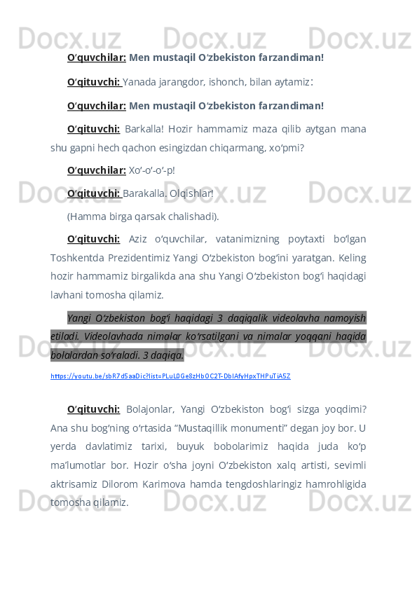 O quvchilar:ʻ   Men mustaqil O zbekiston farzandiman!	ʻ    
O qituvchi: 	
ʻ Yanada jarangdor, ishonch, bilan aytamiz :  
O quvchilar:
ʻ   Men mustaqil O zbekiston farzandiman!	ʻ  
O qituvchi:	
ʻ   Barkalla!   Hozir   hammamiz   maza   qilib   aytgan   mana
shu gapni hech qachon esingizdan chiqarmang, xo pmi?	
ʻ  
O quvchilar:	
ʻ   Xo -o -o -p!	ʻ ʻ ʻ  
O qituvchi: 	
ʻ Barakalla. Olqishlar!   
(Hamma birga qarsak chalishadi).   
O qituvchi:
ʻ   Aziz   o quvchilar,   vatanimizning   poytaxti   bo lgan	ʻ ʻ
Toshkentda   Prezidentimiz   Yangi   O zbekiston   bog ini   yaratgan.   Keling	
ʻ ʻ
hozir hammamiz birgalikda ana shu Yangi O zbekiston bog i haqidagi	
ʻ ʻ
lavhani tomosha qilamiz.  
Yangi   O zbekiston   bog i   haqidagi   3   daqiqalik   videolavha   namoyish	
ʻ ʻ
etiladi.   Videolavhada   nimalar   ko rsatilgani   va   nimalar   yoqqani   haqida	
ʻ
bolalardan so raladi. 3 daqiqa. 	
ʻ
https://youtu.be/sbR7d5aaDic?list=PLuL0Ge8zHbOC2T-DbIAfyHpxTHPuTiA5Z
 
O qituvchi:	
ʻ   Bolajonlar,   Yangi   O zbekiston   bog i   sizga   yoqdimi?	ʻ ʻ
Ana shu bog ning o rtasida “Mustaqillik monumenti” degan joy bor. U	
ʻ ʻ
yerda   davlatimiz   tarixi,   buyuk   bobolarimiz   haqida   juda   ko p	
ʻ
maʼlumotlar   bor.   Hozir   o sha   joyni   O zbekiston   xalq   artisti,   sevimli	
ʻ ʻ
aktrisamiz   Dilorom   Karimova   hamda   tengdoshlaringiz   hamrohligida
tomosha qilamiz.  
    