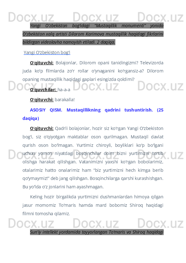 Yangi   O zbekiston   bog idagi   “Mustaqillik   monumenti”   yonidaʻ ʻ
O zbekiston xalq  artisti  Dilorom Karimova mustaqillik  haqidagi  fikrlarini	
ʻ
bildirgan videolavha namoyish etiladi. 2 daqiqa.  
  Yangi O zbekiston bog i	
ʻ ʻ  
O qituvchi:	
ʻ   Bolajonlar,   Dilorom   opani   tanidingizmi?   Televizorda
juda   ko p   filmlarda   zo r   rollar   o ynaganini   ko rgansiz-a?   Dilorom	
ʻ ʻ ʻ ʻ
opaning mustaqillik haqidagi gaplari esingizda qoldimi?  
O quvchilar: 	
ʻ ha-a-a  
O qituvchi:
ʻ  barakalla!  
ASOSIY   QISM.   Mustaqillikning   qadrini   tushuntirish.   (25
daqiqa)  
O qituvchi:
ʻ   Qadrli bolajonlar, hozir siz ko rgan Yangi O zbekiston	ʻ ʻ
bog i,   siz   o qiyotgan   maktablar   oson   qurilmagan.   Mustaqil   davlat	
ʻ ʻ
qurish   oson   bo lmagan.   Yurtimiz   chiroyli,   boyliklari   ko p   bo lgani	
ʻ ʻ ʻ
uchun   yomon   niyatdagi   bosqinchilar   doim   bizni   yurtimizni   tortib
olishga   harakat   qilishgan.   Vatanimizni   yaxshi   ko rgan   bobolarimiz,	
ʻ
otalarimiz   hatto   onalarimiz   ham   “biz   yurtimizni   hech   kimga   berib
qo ymaymiz!” deb jang qilishgan. Bosqinchilarga qarshi kurashishgan.	
ʻ
Bu yo lda o z jonlarini ham ayashmagan.	
ʻ ʻ  
Keling   hozir   birgalikda   yurtimizni   dushmanlardan   himoya   qilgan
jasur   momomiz   To maris   hamda   mard   bobomiz   Shiroq   haqidagi	
ʻ
filmni tomosha qilamiz.  
   
Sunʼiy intellekt yordamida tayyorlangan To maris va Shiroq haqidagi	
ʻ 